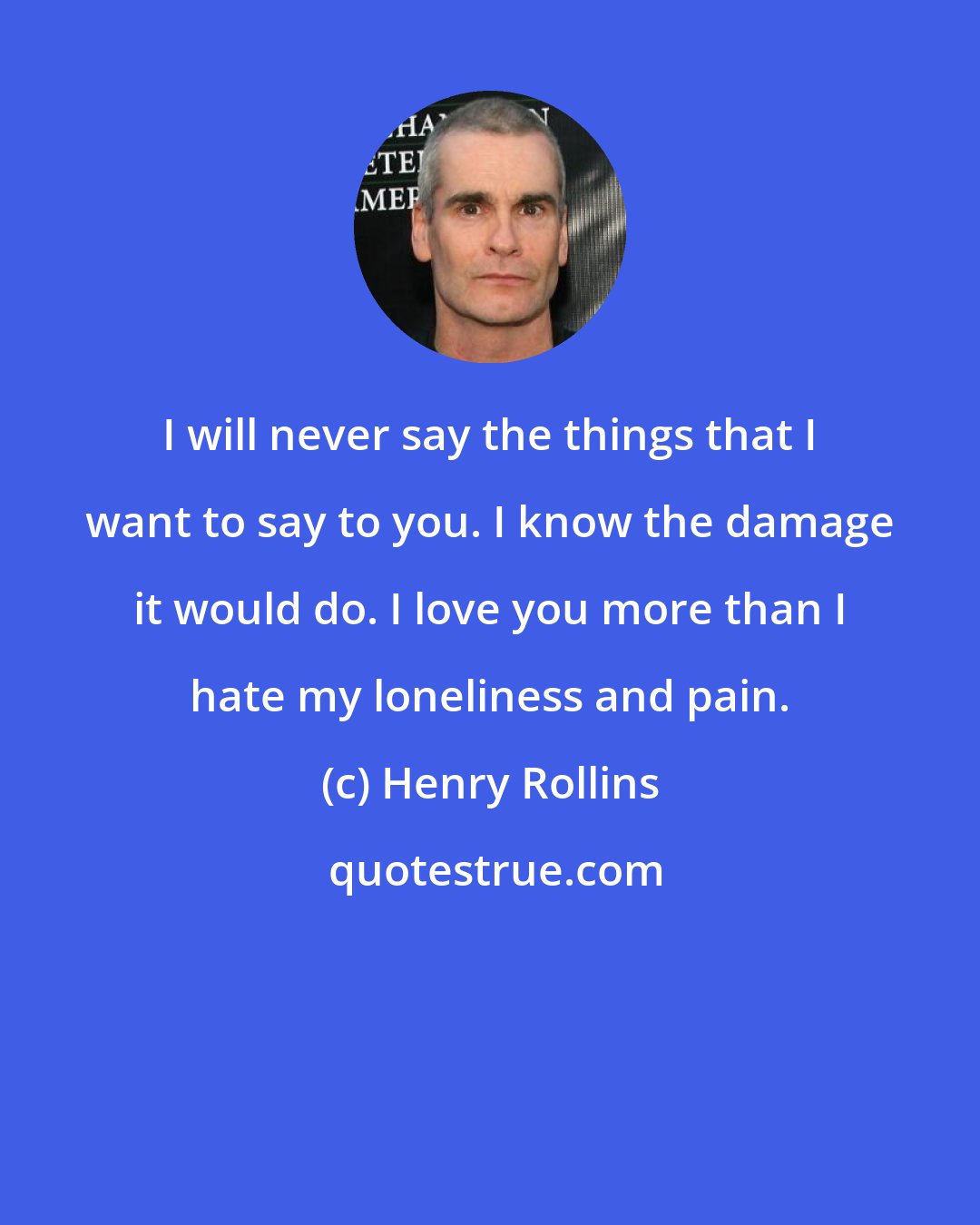 Henry Rollins: I will never say the things that I want to say to you. I know the damage it would do. I love you more than I hate my loneliness and pain.