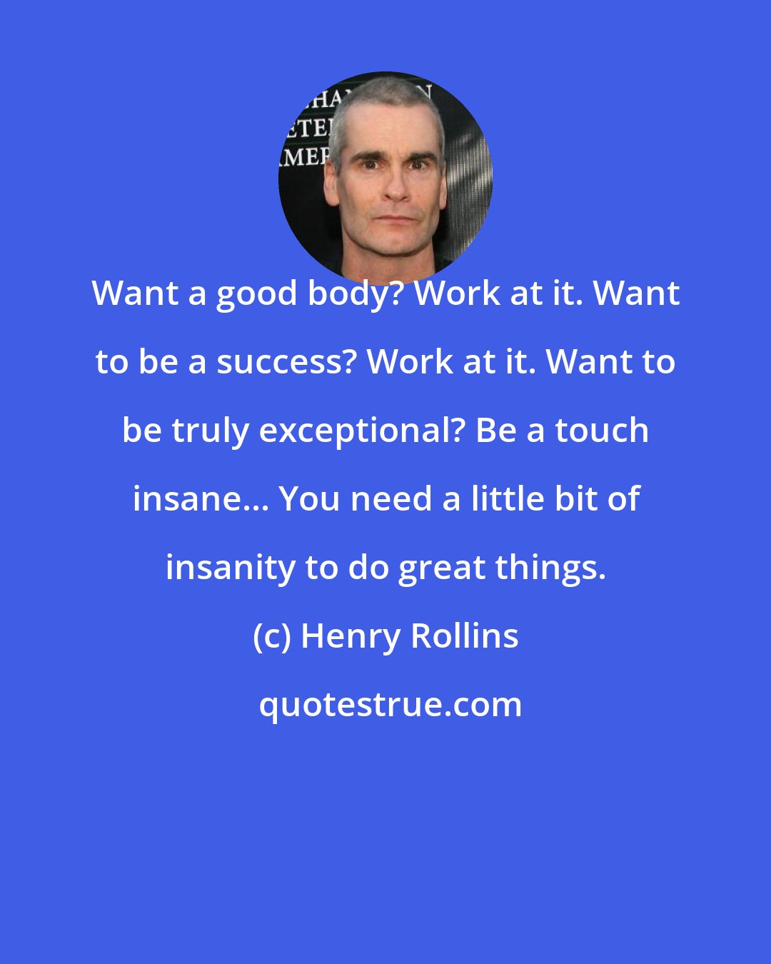 Henry Rollins: Want a good body? Work at it. Want to be a success? Work at it. Want to be truly exceptional? Be a touch insane... You need a little bit of insanity to do great things.