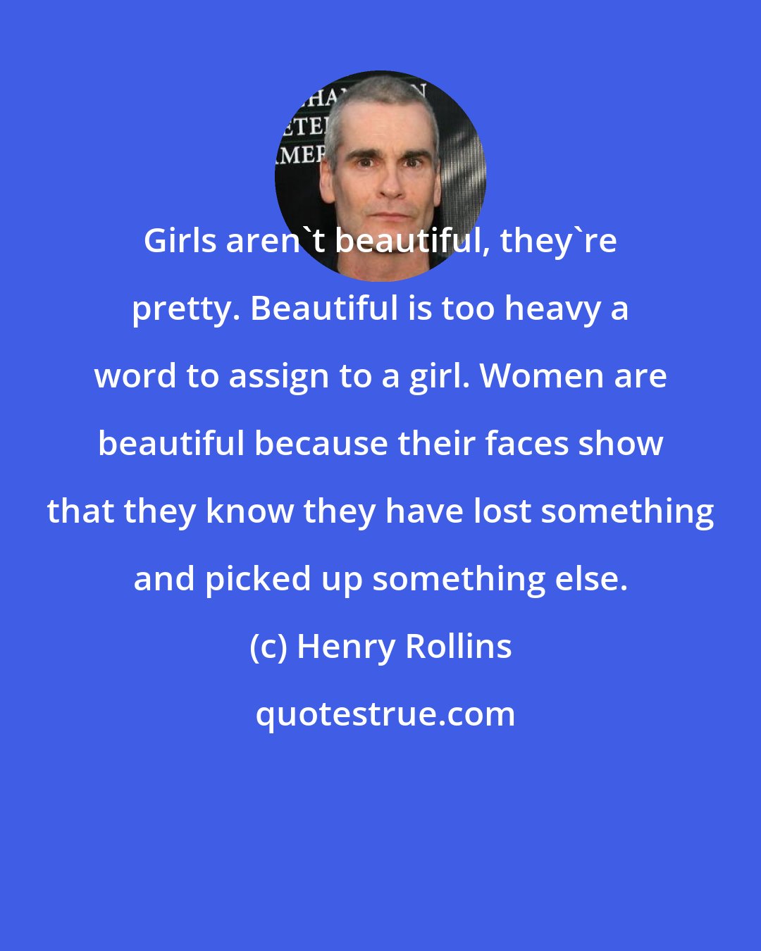 Henry Rollins: Girls aren't beautiful, they're pretty. Beautiful is too heavy a word to assign to a girl. Women are beautiful because their faces show that they know they have lost something and picked up something else.