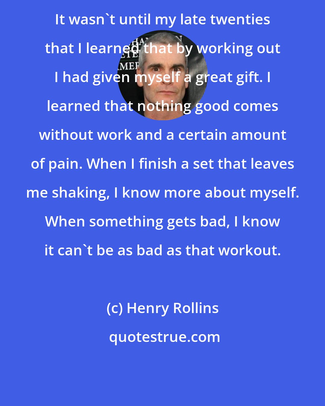 Henry Rollins: It wasn't until my late twenties that I learned that by working out I had given myself a great gift. I learned that nothing good comes without work and a certain amount of pain. When I finish a set that leaves me shaking, I know more about myself. When something gets bad, I know it can't be as bad as that workout.