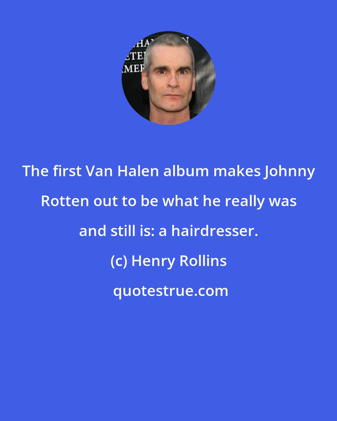 Henry Rollins: The first Van Halen album makes Johnny Rotten out to be what he really was and still is: a hairdresser.