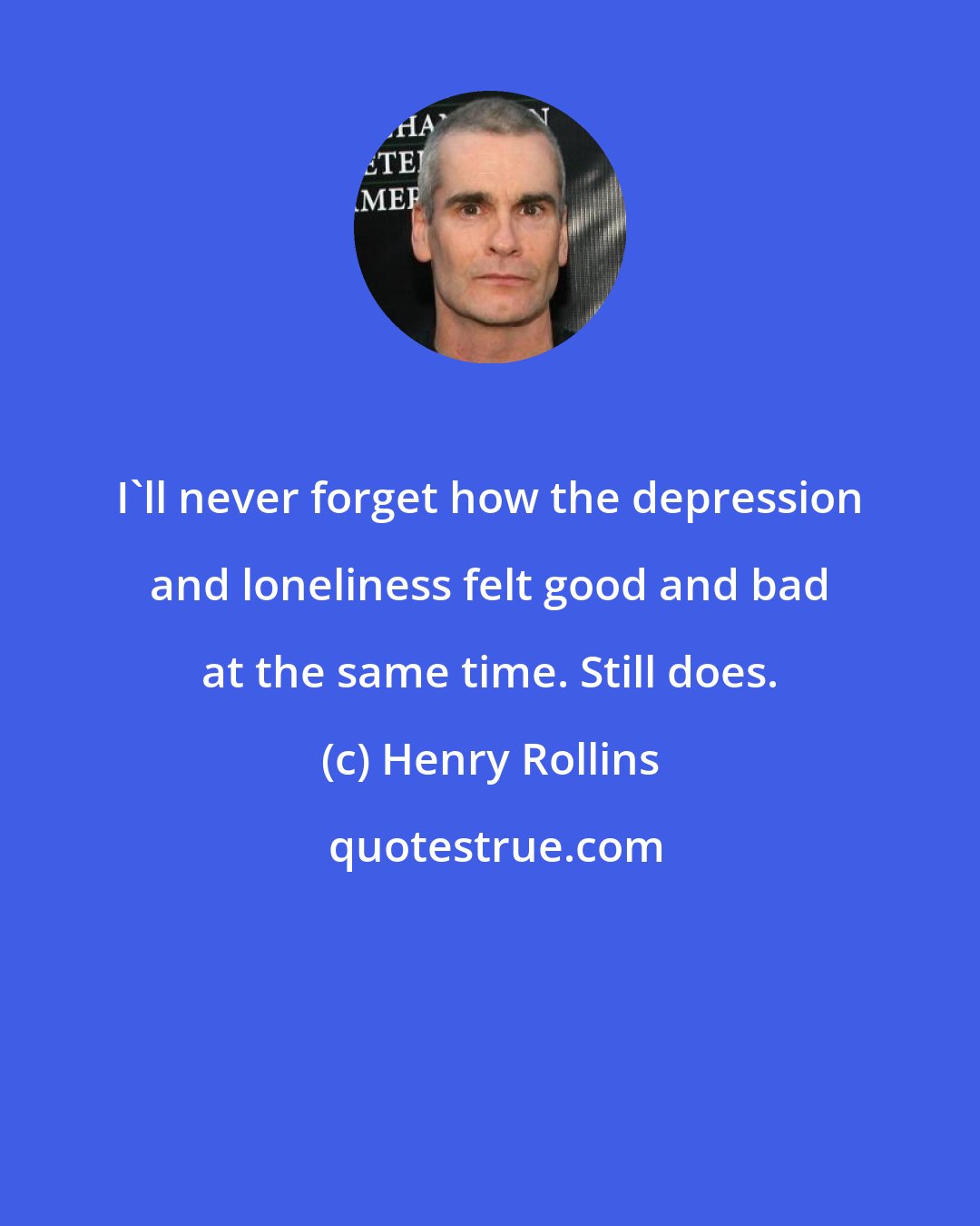 Henry Rollins: I'll never forget how the depression and loneliness felt good and bad at the same time. Still does.