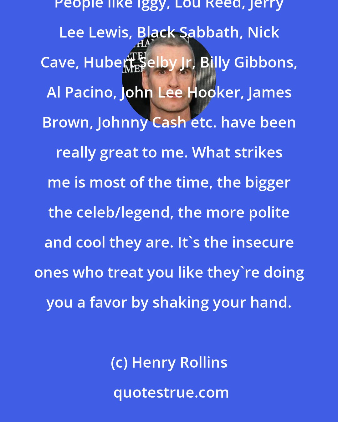 Henry Rollins: Most of the time when I have met artists who have meant a lot to me, the experience has been well above expectation. People like Iggy, Lou Reed, Jerry Lee Lewis, Black Sabbath, Nick Cave, Hubert Selby Jr, Billy Gibbons, Al Pacino, John Lee Hooker, James Brown, Johnny Cash etc. have been really great to me. What strikes me is most of the time, the bigger the celeb/legend, the more polite and cool they are. It's the insecure ones who treat you like they're doing you a favor by shaking your hand.