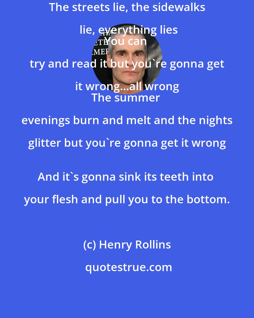 Henry Rollins: The streets lie, the sidewalks lie, everything lies
You can try and read it but you're gonna get it wrong...all wrong 
The summer evenings burn and melt and the nights glitter but you're gonna get it wrong 
And it's gonna sink its teeth into your flesh and pull you to the bottom.