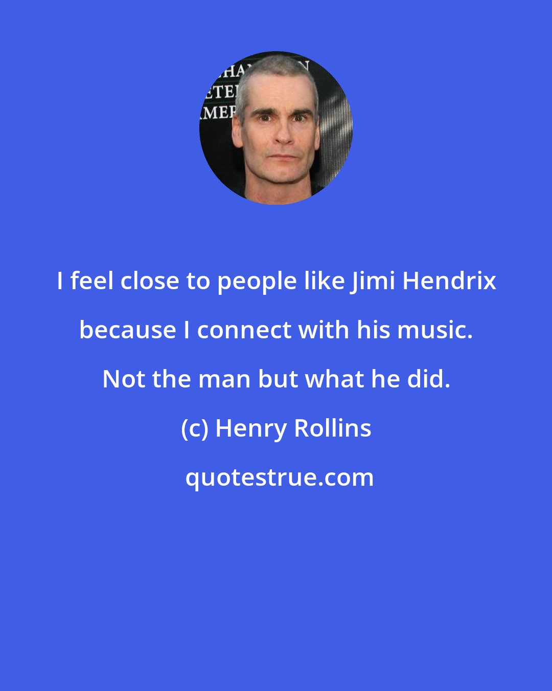 Henry Rollins: I feel close to people like Jimi Hendrix because I connect with his music. Not the man but what he did.