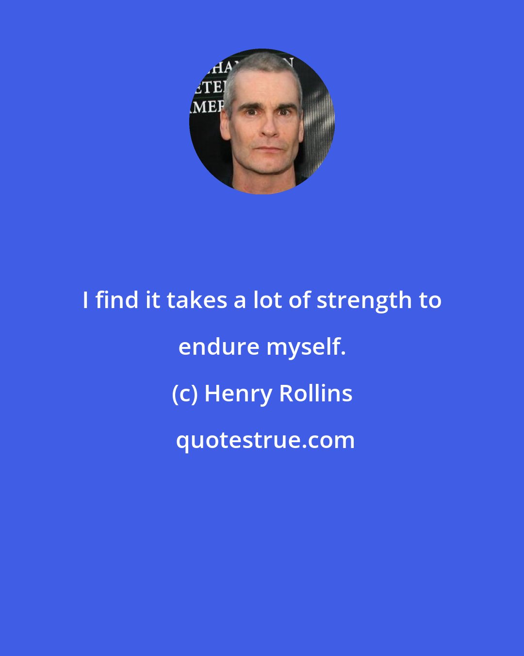 Henry Rollins: I find it takes a lot of strength to endure myself.