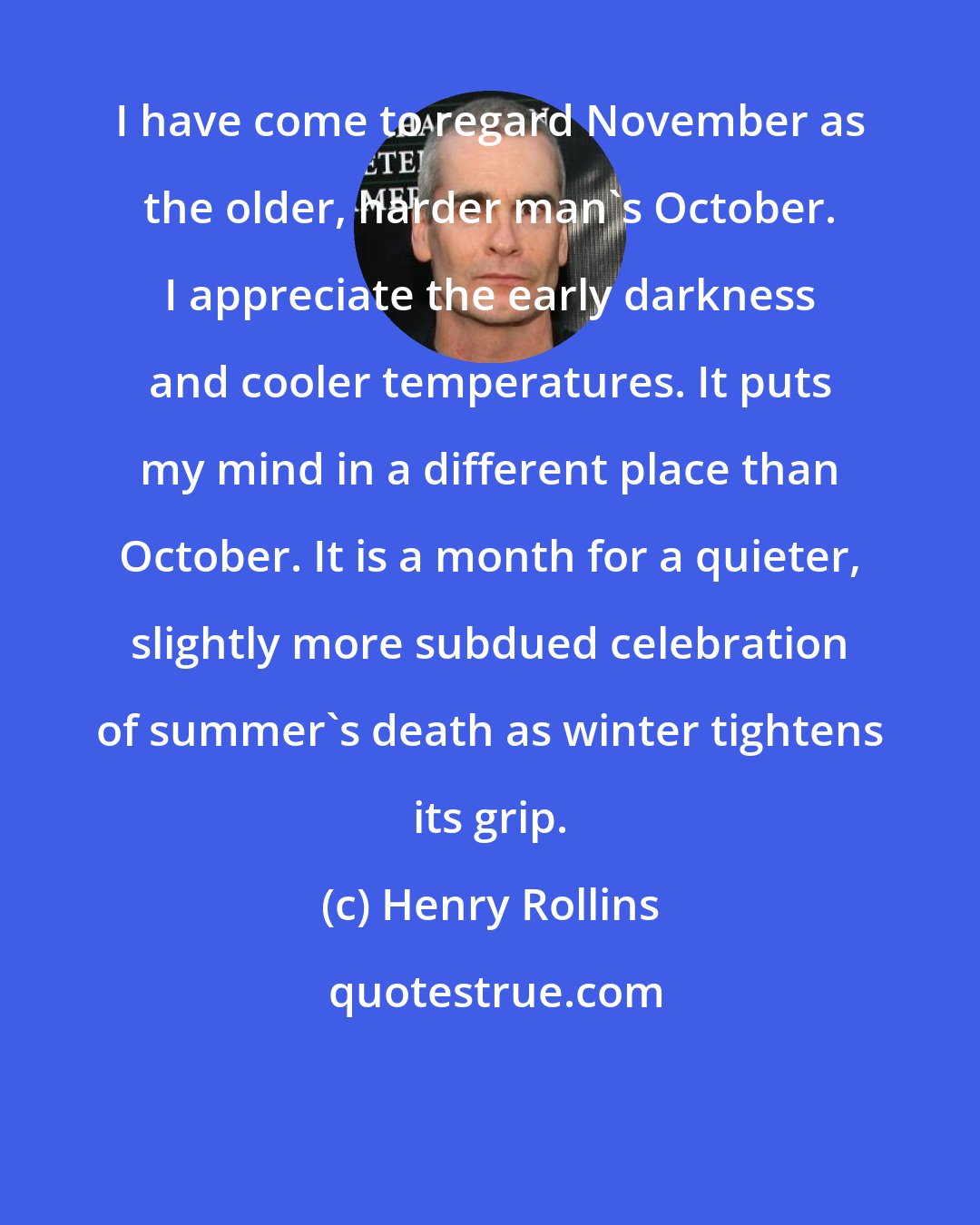 Henry Rollins: I have come to regard November as the older, harder man's October. I appreciate the early darkness and cooler temperatures. It puts my mind in a different place than October. It is a month for a quieter, slightly more subdued celebration of summer's death as winter tightens its grip.