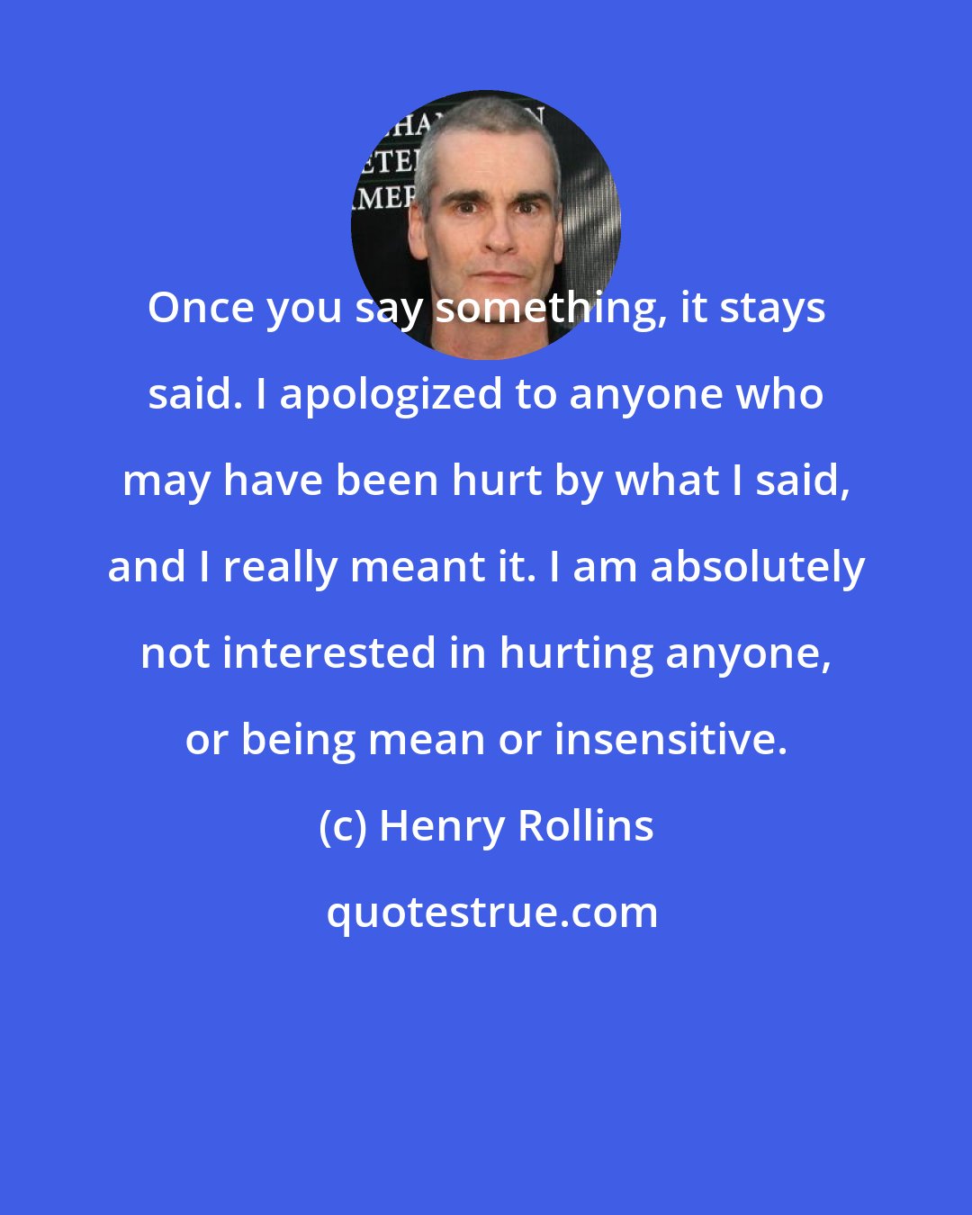 Henry Rollins: Once you say something, it stays said. I apologized to anyone who may have been hurt by what I said, and I really meant it. I am absolutely not interested in hurting anyone, or being mean or insensitive.