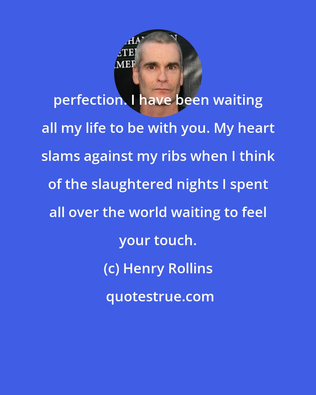 Henry Rollins: perfection. I have been waiting all my life to be with you. My heart slams against my ribs when I think of the slaughtered nights I spent all over the world waiting to feel your touch.