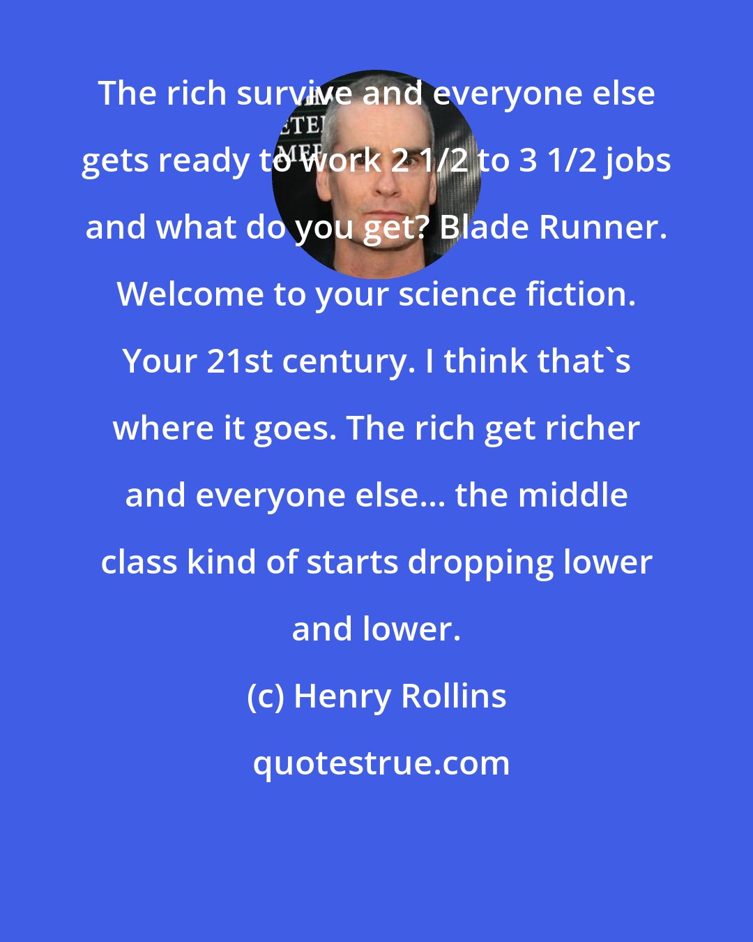 Henry Rollins: The rich survive and everyone else gets ready to work 2 1/2 to 3 1/2 jobs and what do you get? Blade Runner. Welcome to your science fiction. Your 21st century. I think that's where it goes. The rich get richer and everyone else... the middle class kind of starts dropping lower and lower.