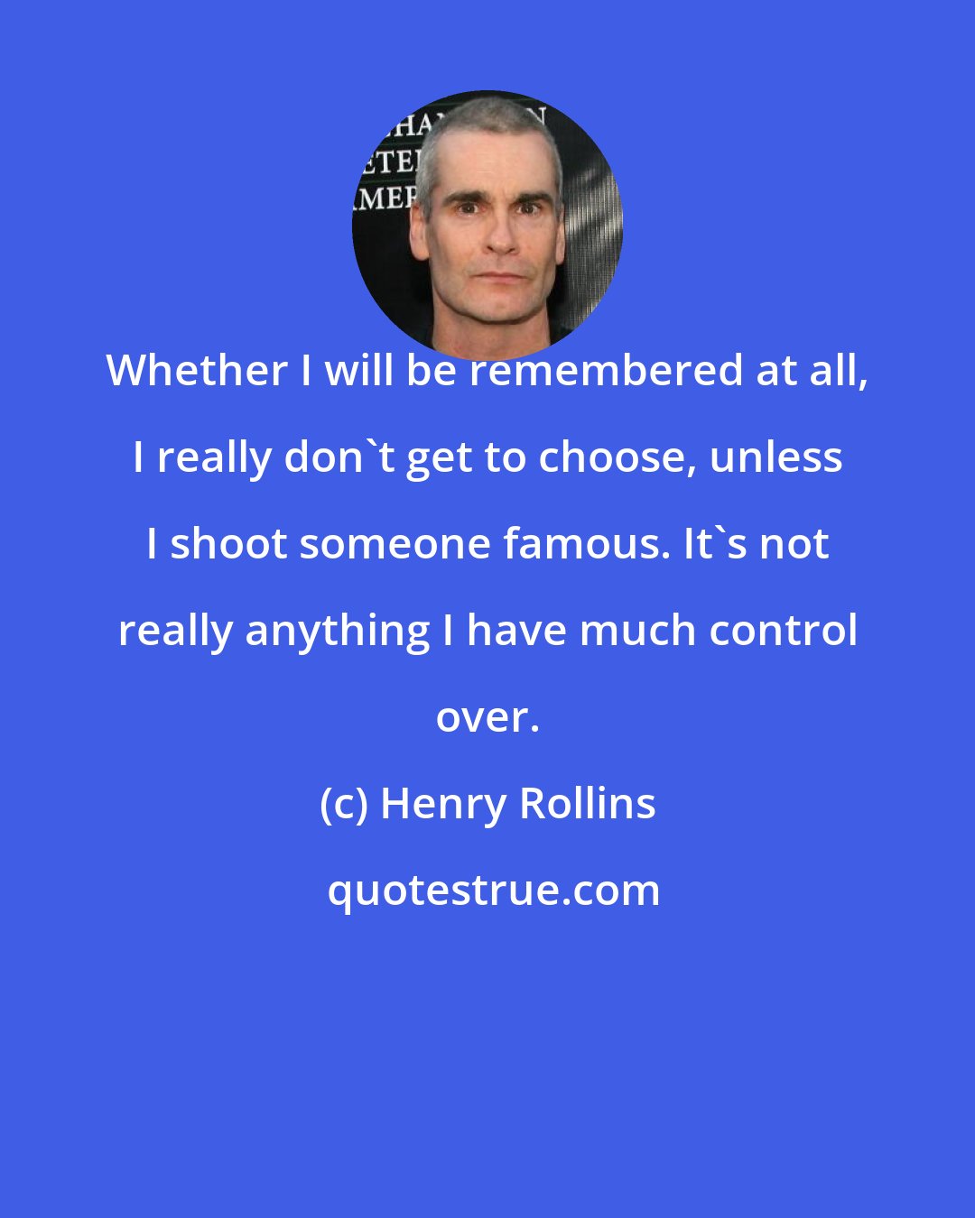 Henry Rollins: Whether I will be remembered at all, I really don't get to choose, unless I shoot someone famous. It's not really anything I have much control over.
