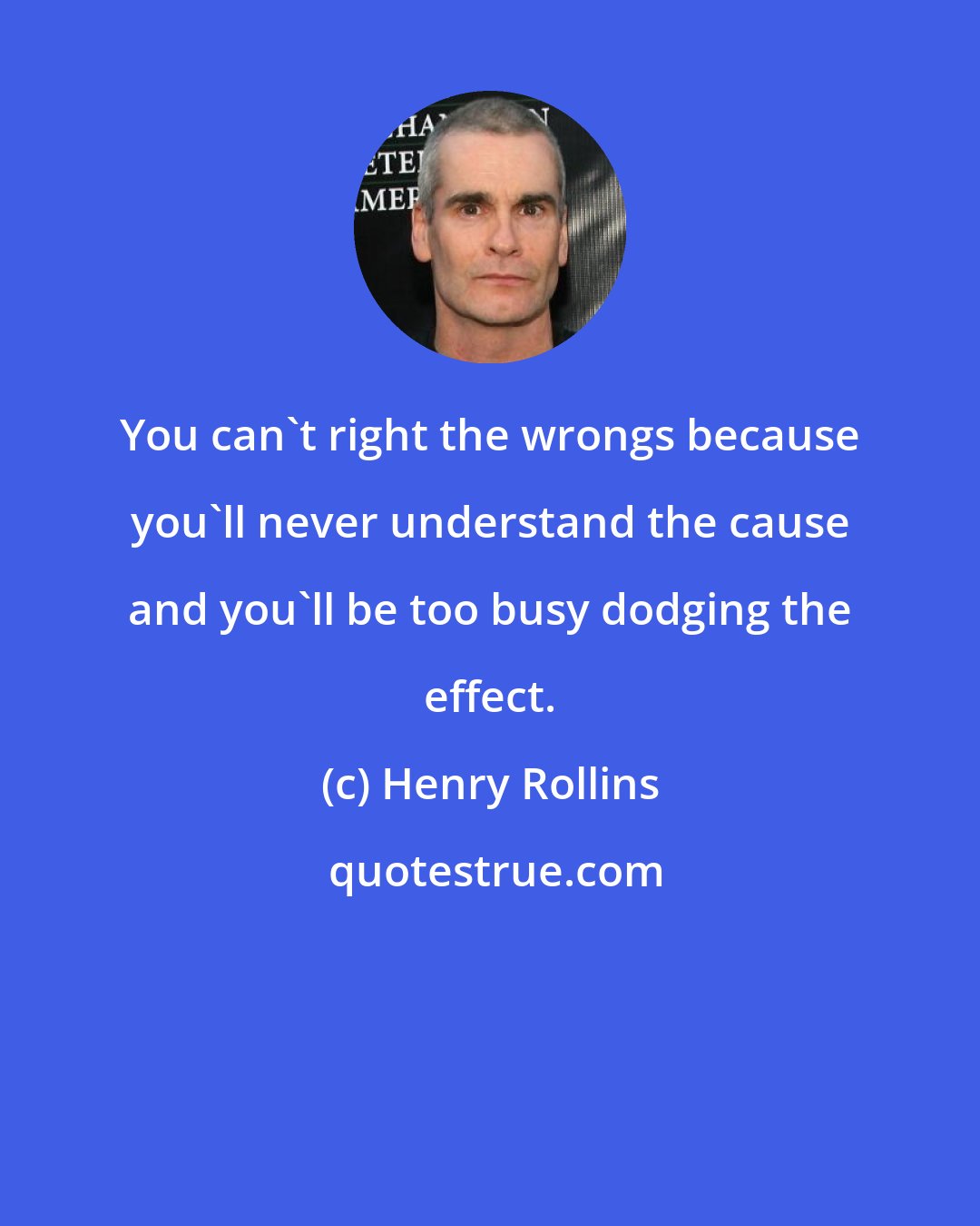 Henry Rollins: You can't right the wrongs because you'll never understand the cause and you'll be too busy dodging the effect.