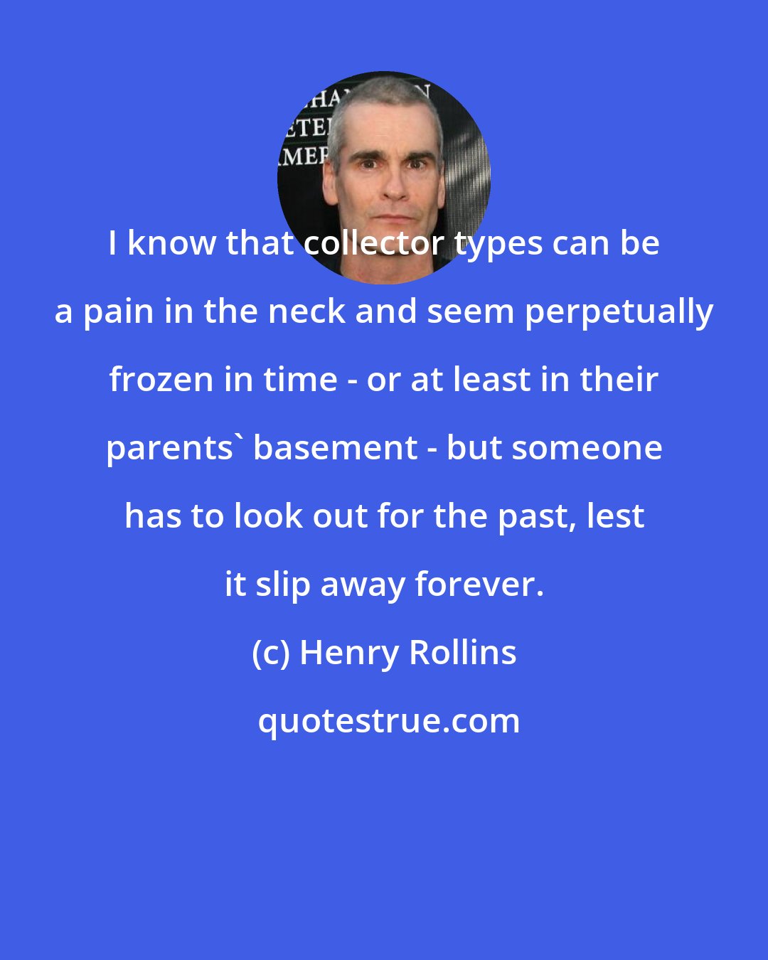Henry Rollins: I know that collector types can be a pain in the neck and seem perpetually frozen in time - or at least in their parents' basement - but someone has to look out for the past, lest it slip away forever.