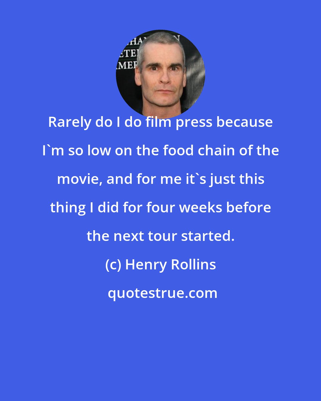 Henry Rollins: Rarely do I do film press because I'm so low on the food chain of the movie, and for me it's just this thing I did for four weeks before the next tour started.