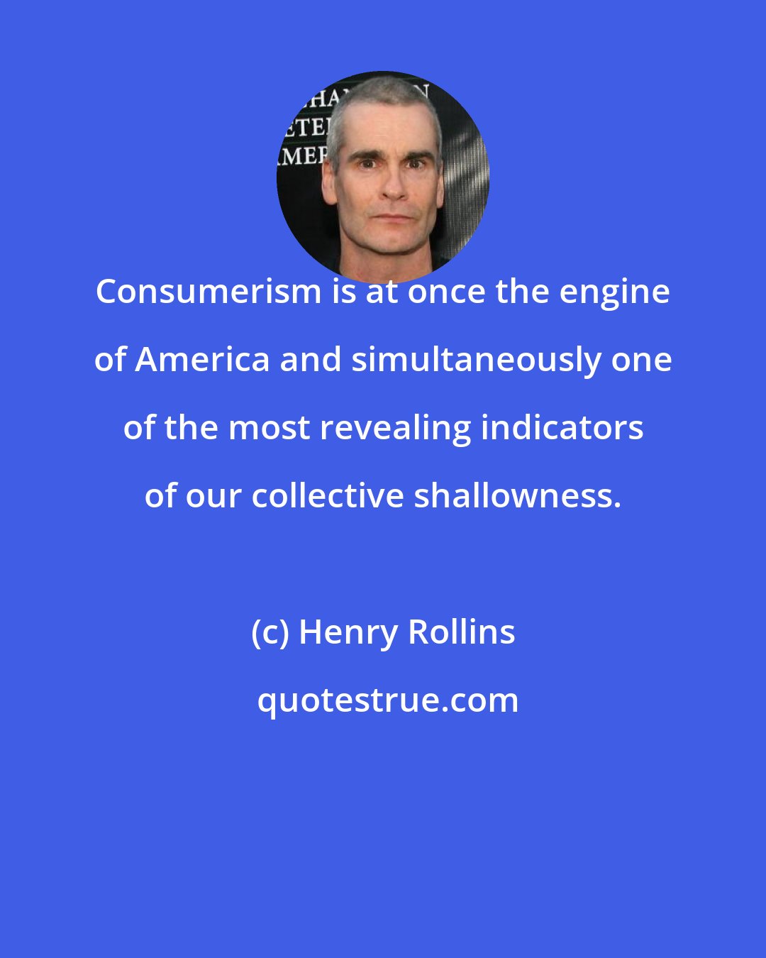 Henry Rollins: Consumerism is at once the engine of America and simultaneously one of the most revealing indicators of our collective shallowness.