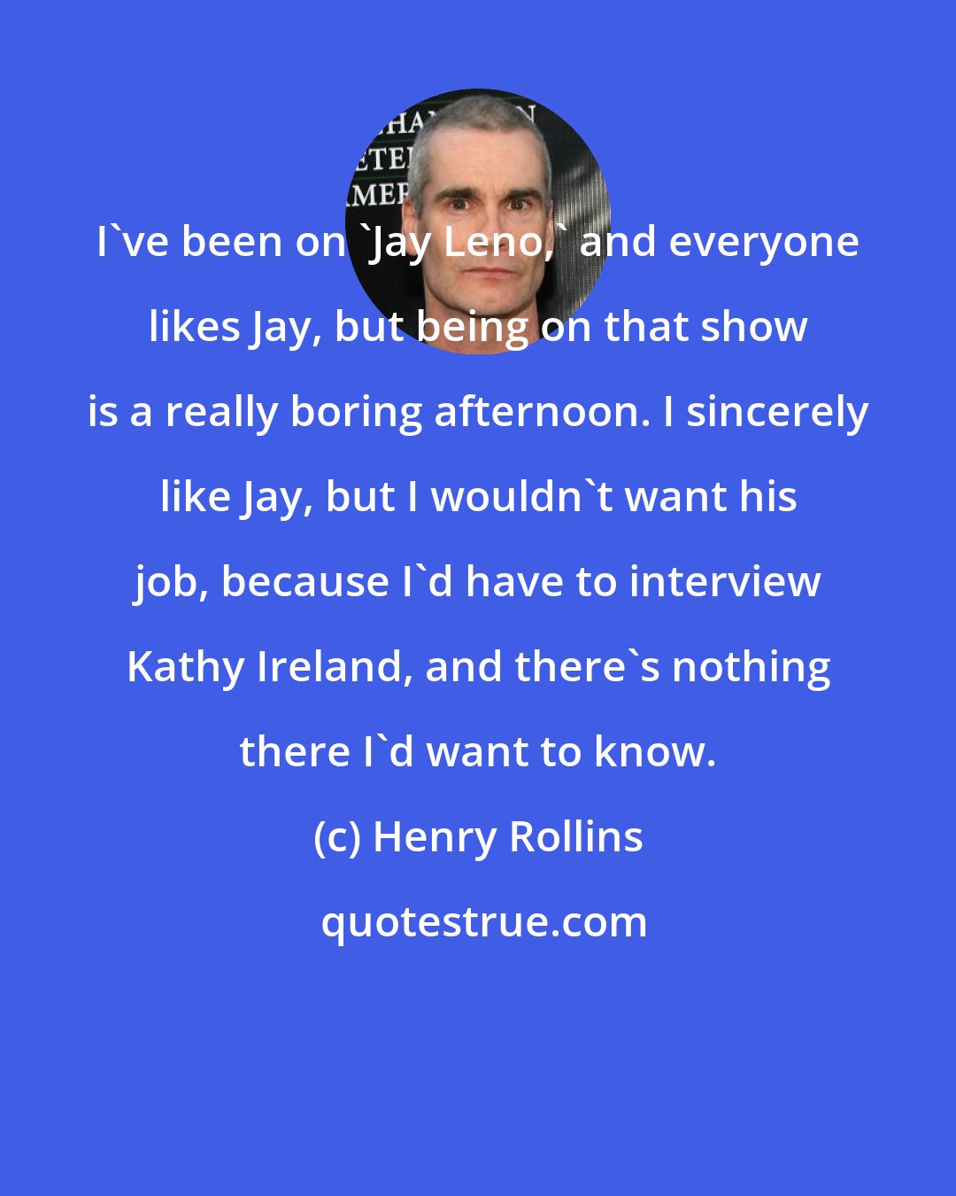 Henry Rollins: I've been on 'Jay Leno,' and everyone likes Jay, but being on that show is a really boring afternoon. I sincerely like Jay, but I wouldn't want his job, because I'd have to interview Kathy Ireland, and there's nothing there I'd want to know.