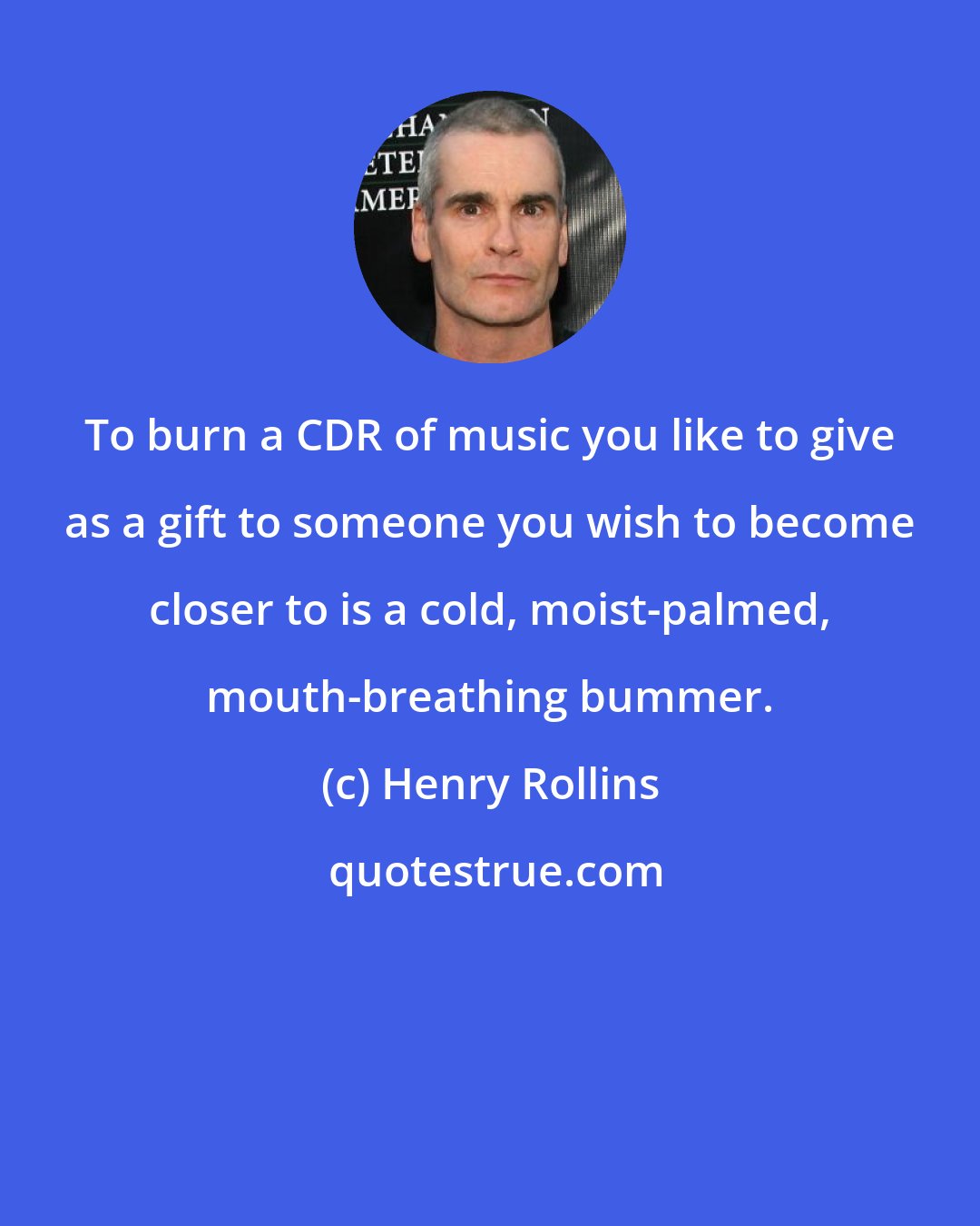 Henry Rollins: To burn a CDR of music you like to give as a gift to someone you wish to become closer to is a cold, moist-palmed, mouth-breathing bummer.
