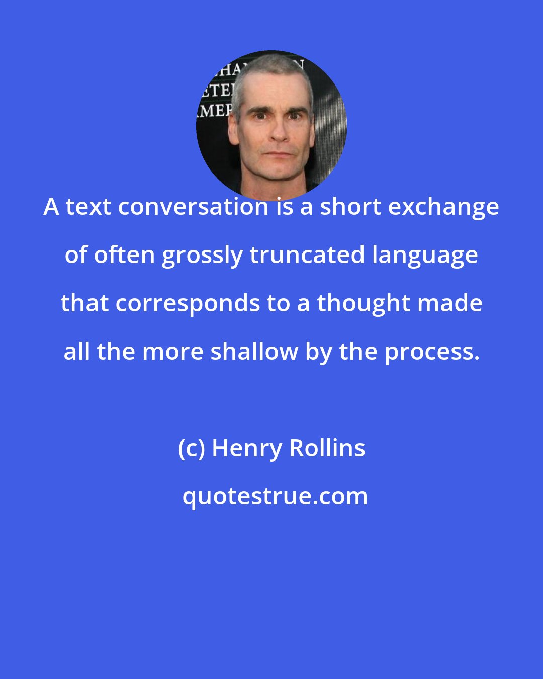 Henry Rollins: A text conversation is a short exchange of often grossly truncated language that corresponds to a thought made all the more shallow by the process.