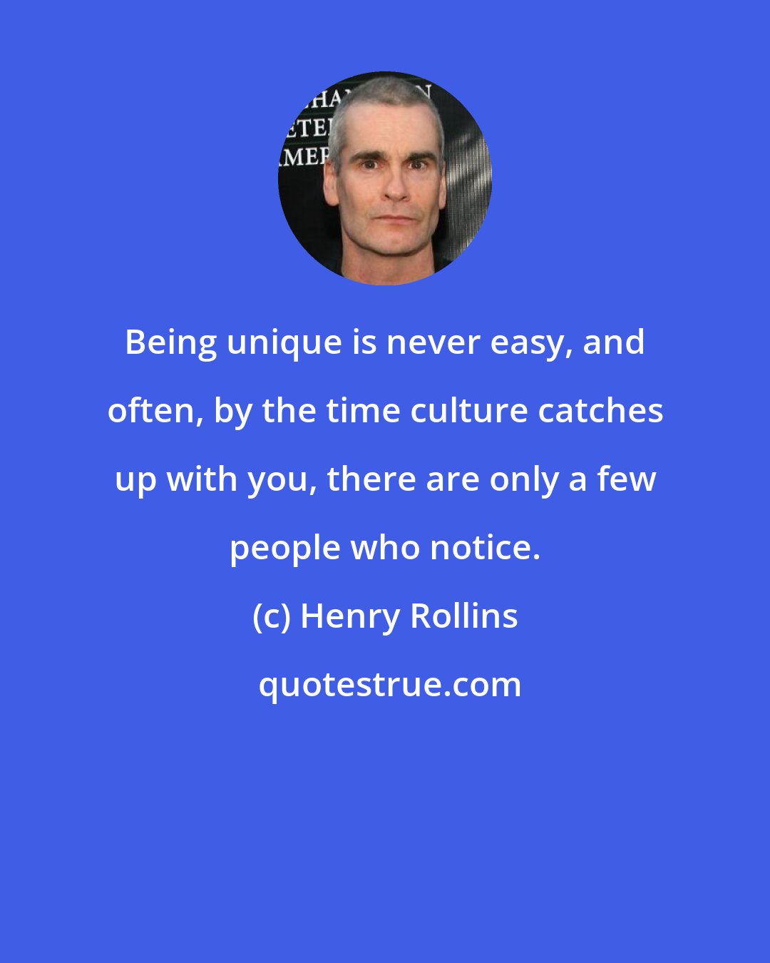 Henry Rollins: Being unique is never easy, and often, by the time culture catches up with you, there are only a few people who notice.