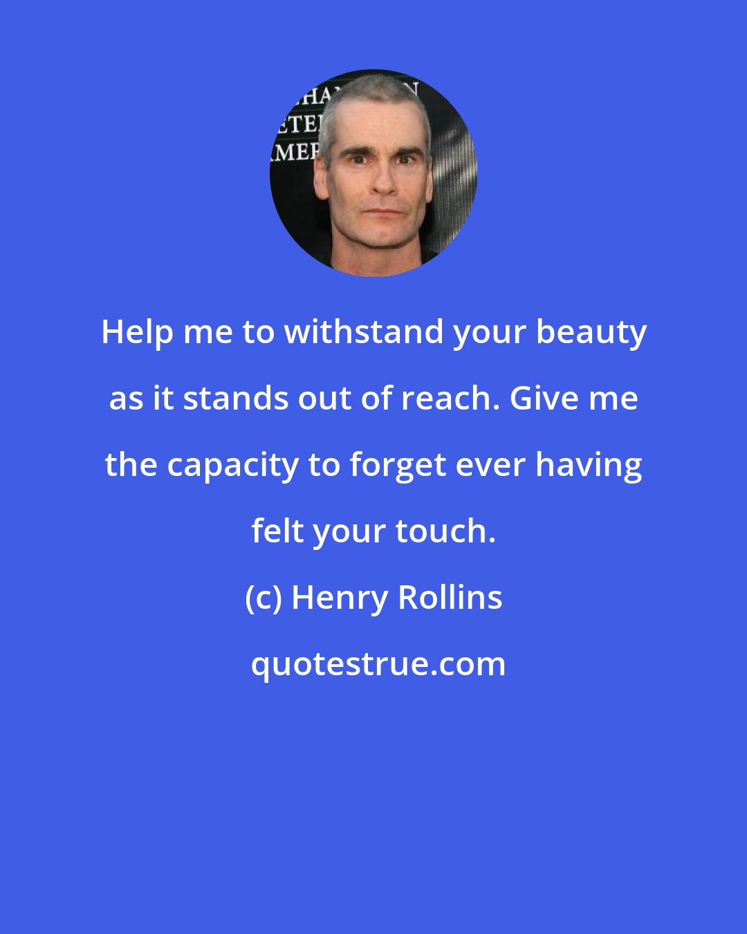 Henry Rollins: Help me to withstand your beauty as it stands out of reach. Give me the capacity to forget ever having felt your touch.