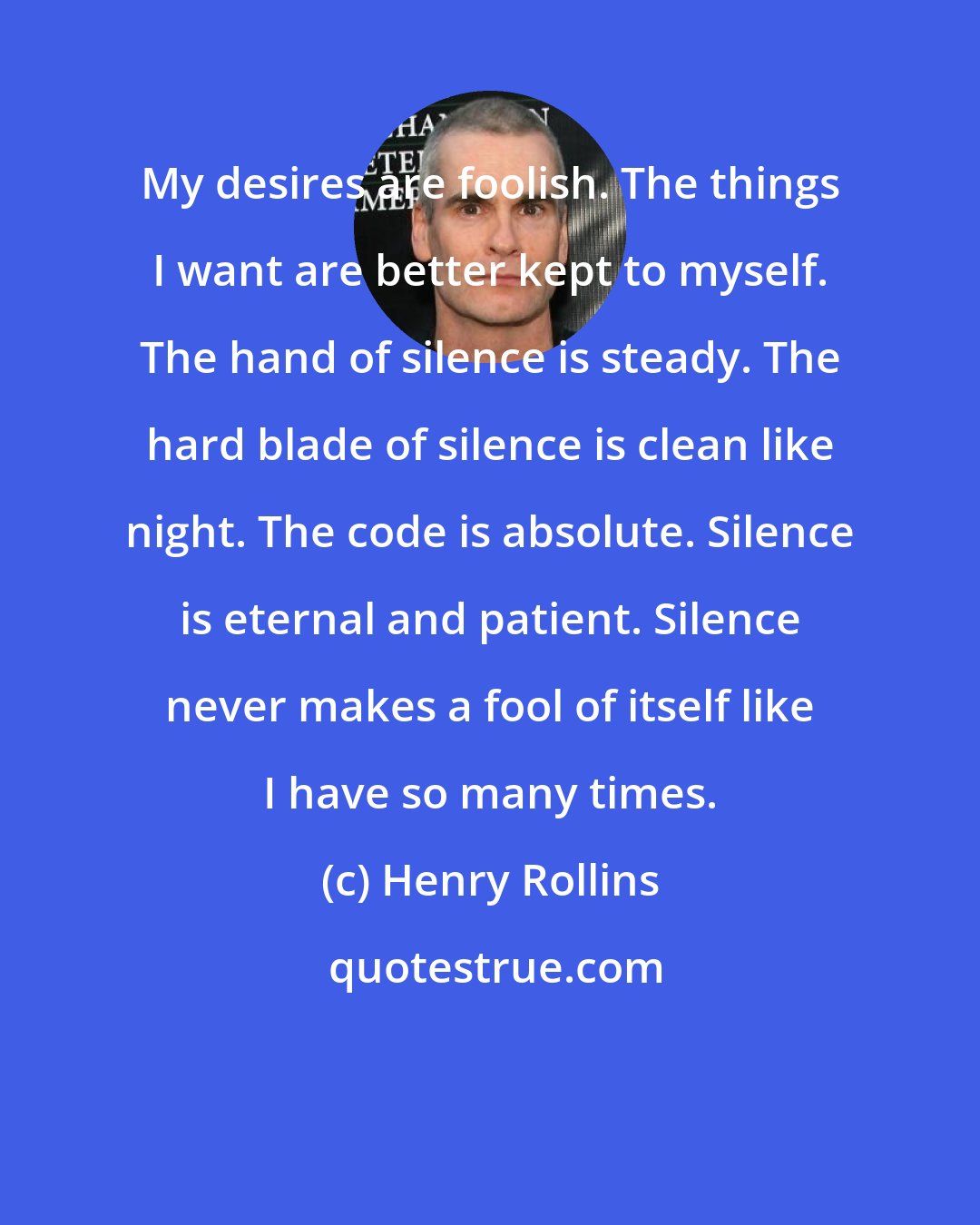 Henry Rollins: My desires are foolish. The things I want are better kept to myself. The hand of silence is steady. The hard blade of silence is clean like night. The code is absolute. Silence is eternal and patient. Silence never makes a fool of itself like I have so many times.