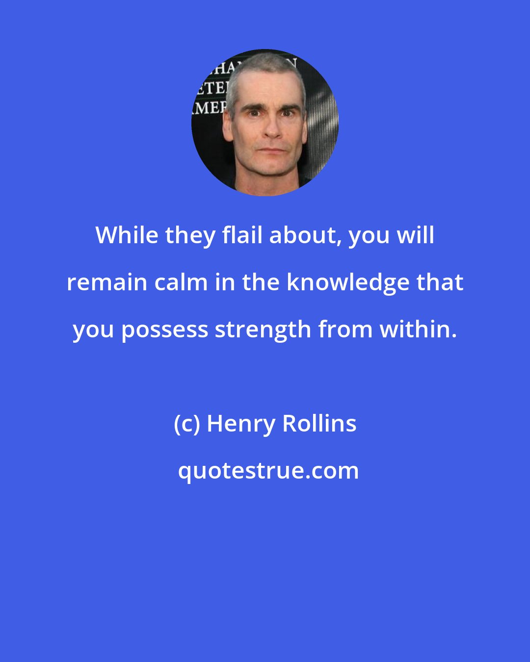 Henry Rollins: While they flail about, you will remain calm in the knowledge that you possess strength from within.
