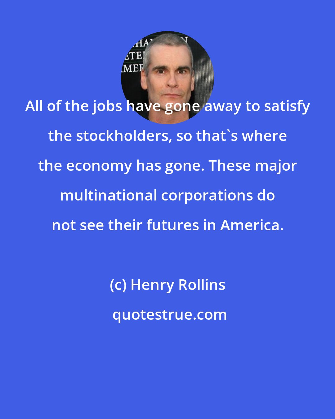Henry Rollins: All of the jobs have gone away to satisfy the stockholders, so that's where the economy has gone. These major multinational corporations do not see their futures in America.