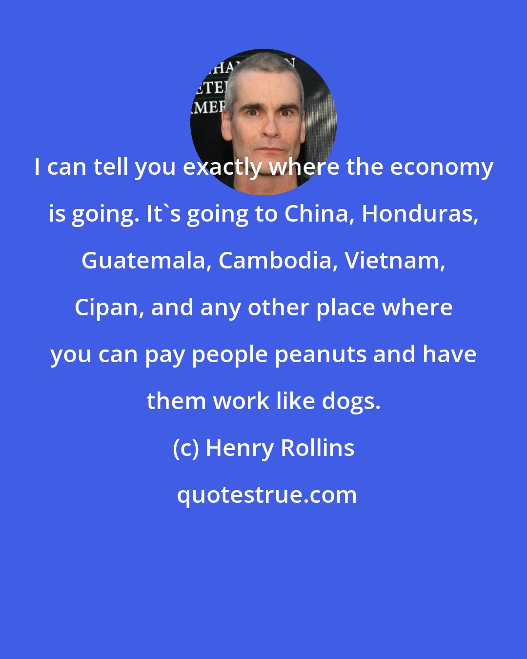 Henry Rollins: I can tell you exactly where the economy is going. It's going to China, Honduras, Guatemala, Cambodia, Vietnam, Cipan, and any other place where you can pay people peanuts and have them work like dogs.