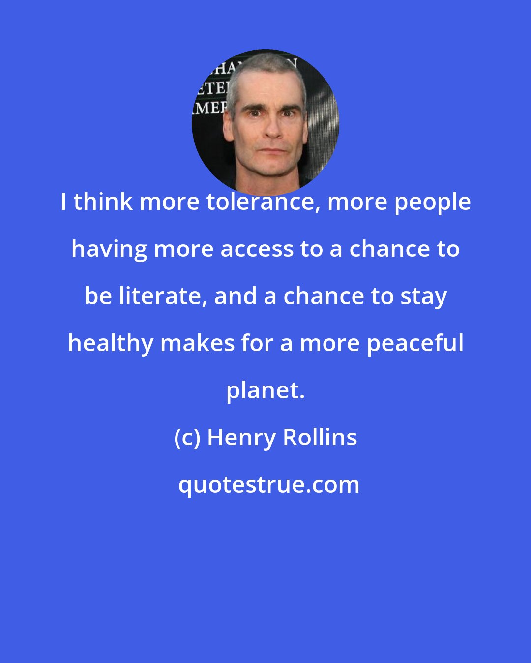 Henry Rollins: I think more tolerance, more people having more access to a chance to be literate, and a chance to stay healthy makes for a more peaceful planet.