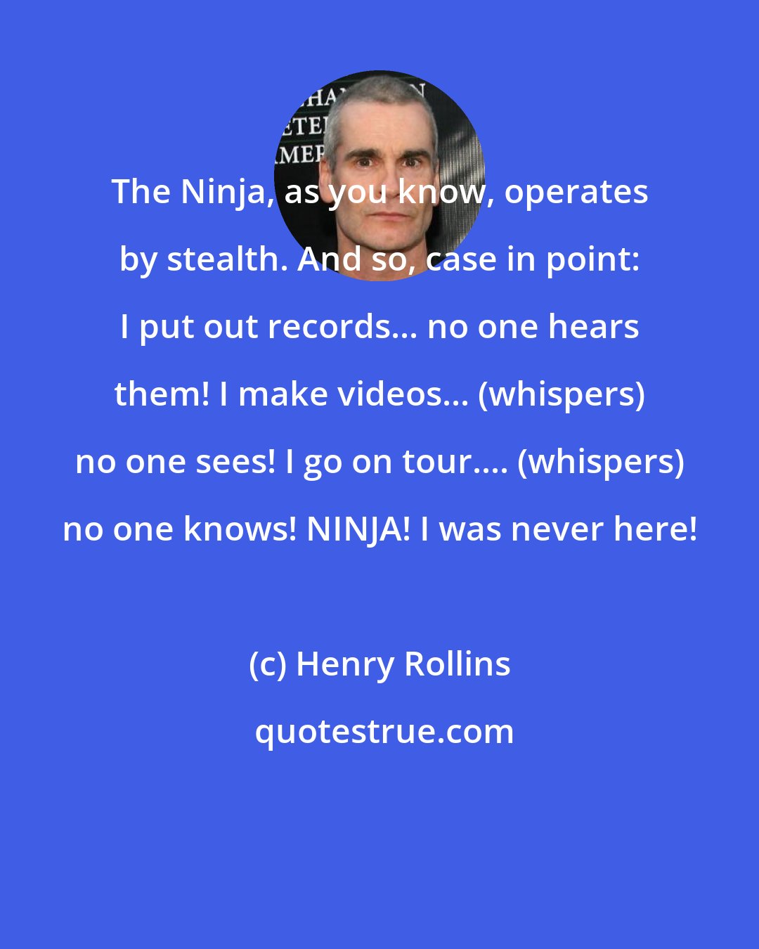 Henry Rollins: The Ninja, as you know, operates by stealth. And so, case in point: I put out records... no one hears them! I make videos... (whispers) no one sees! I go on tour.... (whispers) no one knows! NINJA! I was never here!