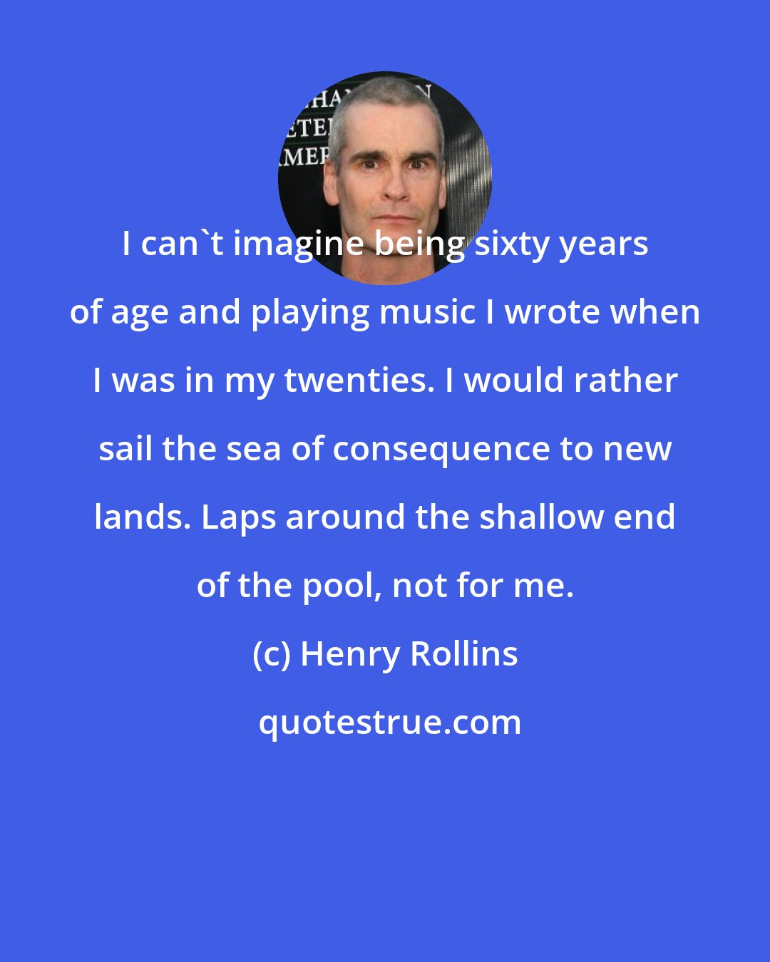 Henry Rollins: I can't imagine being sixty years of age and playing music I wrote when I was in my twenties. I would rather sail the sea of consequence to new lands. Laps around the shallow end of the pool, not for me.