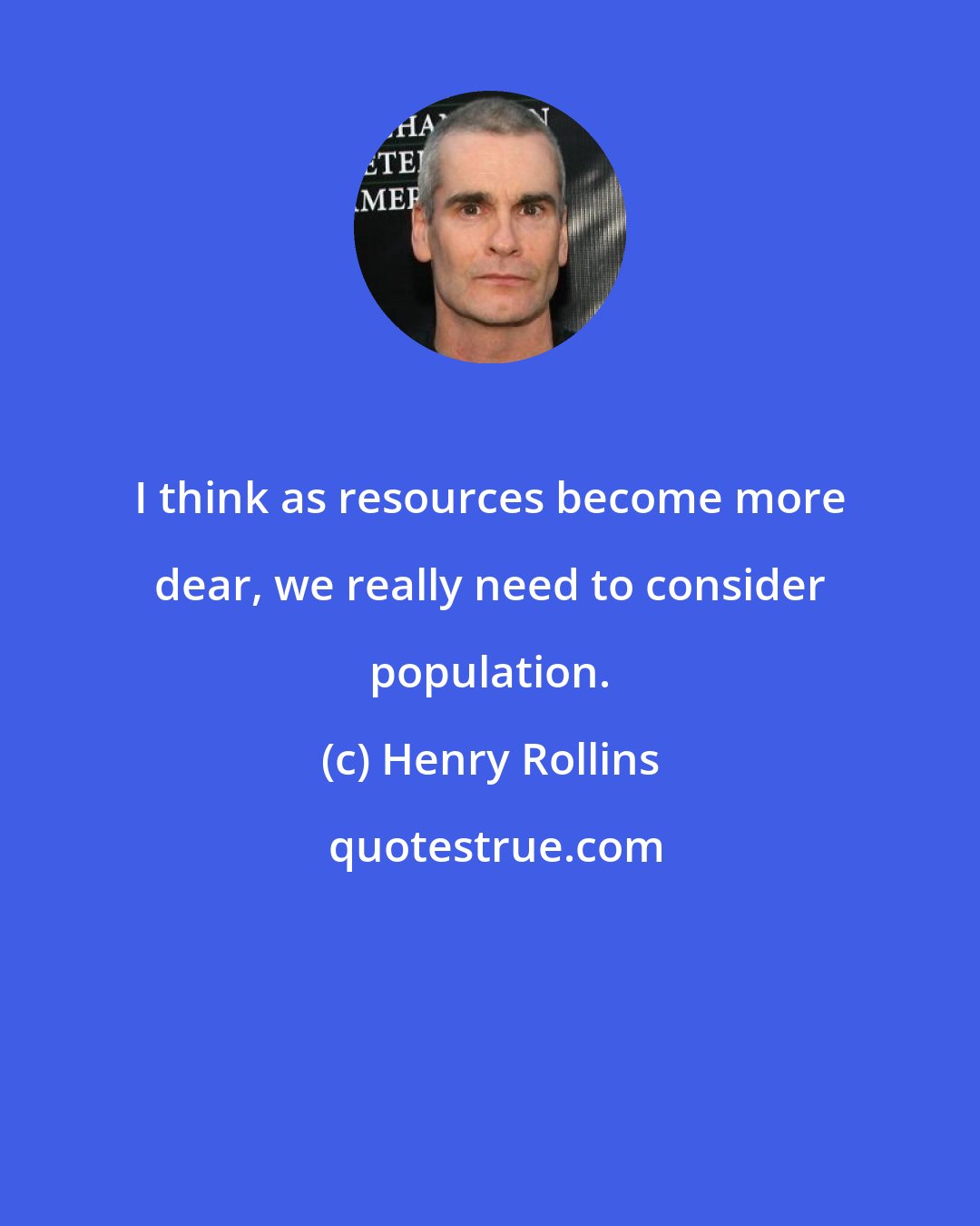 Henry Rollins: I think as resources become more dear, we really need to consider population.