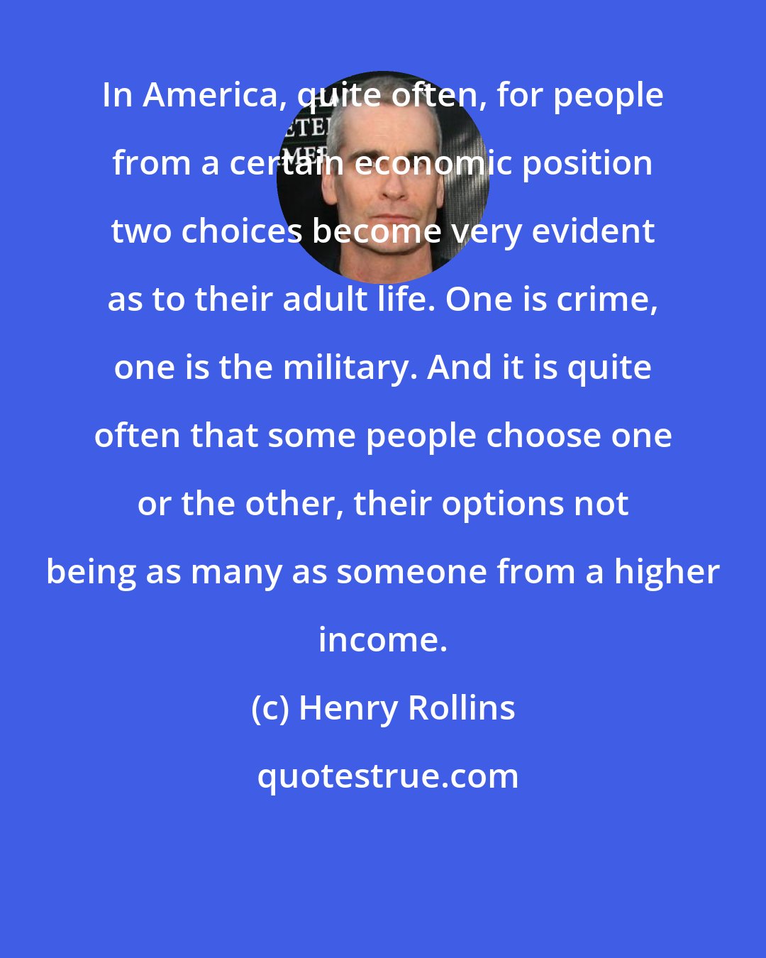 Henry Rollins: In America, quite often, for people from a certain economic position two choices become very evident as to their adult life. One is crime, one is the military. And it is quite often that some people choose one or the other, their options not being as many as someone from a higher income.