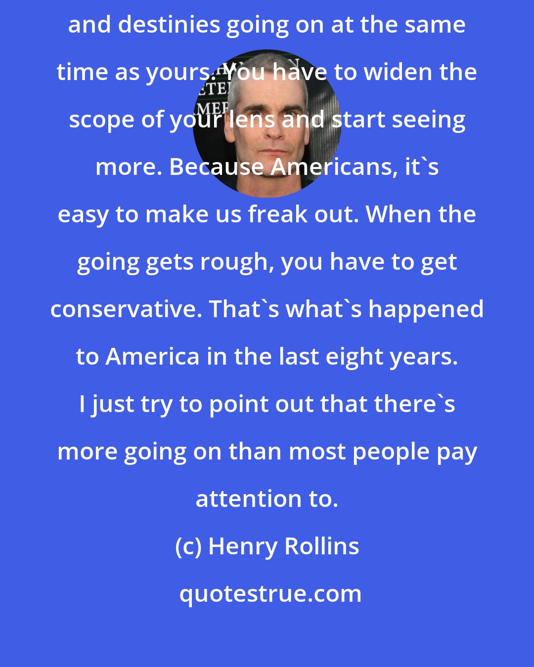 Henry Rollins: There are other people, other economies, governments, cultures, religions, and destinies going on at the same time as yours. You have to widen the scope of your lens and start seeing more. Because Americans, it's easy to make us freak out. When the going gets rough, you have to get conservative. That's what's happened to America in the last eight years. I just try to point out that there's more going on than most people pay attention to.