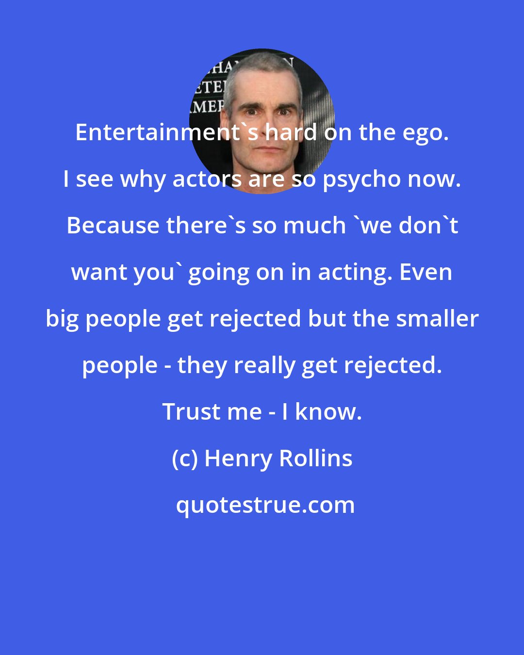 Henry Rollins: Entertainment's hard on the ego. I see why actors are so psycho now. Because there's so much 'we don't want you' going on in acting. Even big people get rejected but the smaller people - they really get rejected. Trust me - I know.