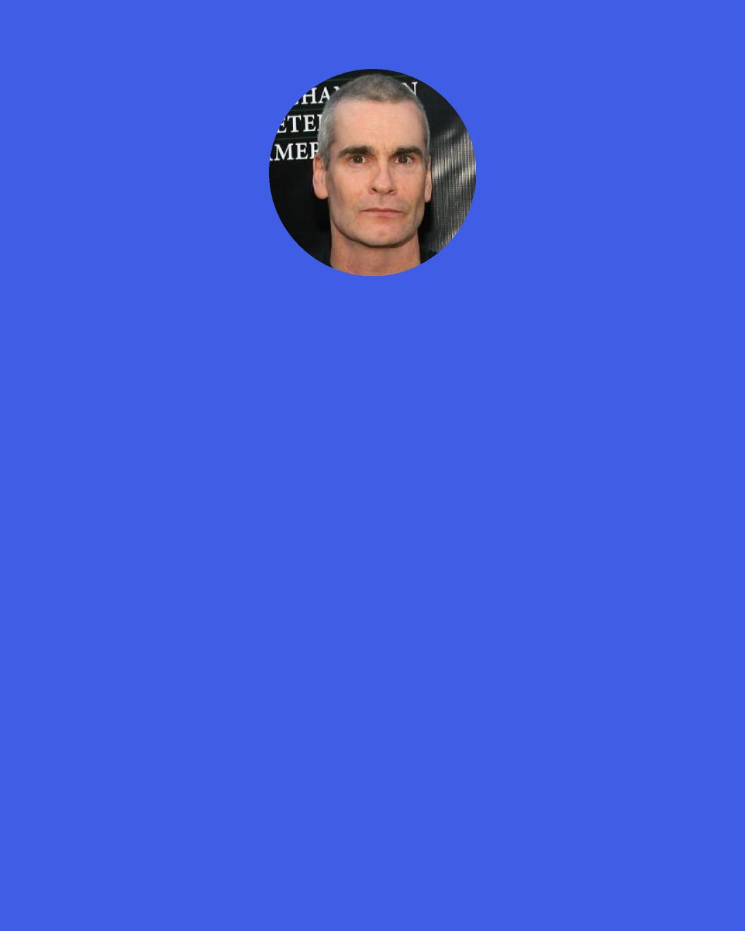 Henry Rollins: I was never told to "Get up, get out there, get a job." It was never a thing either parent ever said I had to do. It was what I wanted to do. I think I was very interested in being away from them as much as possible. Employment was great for that.