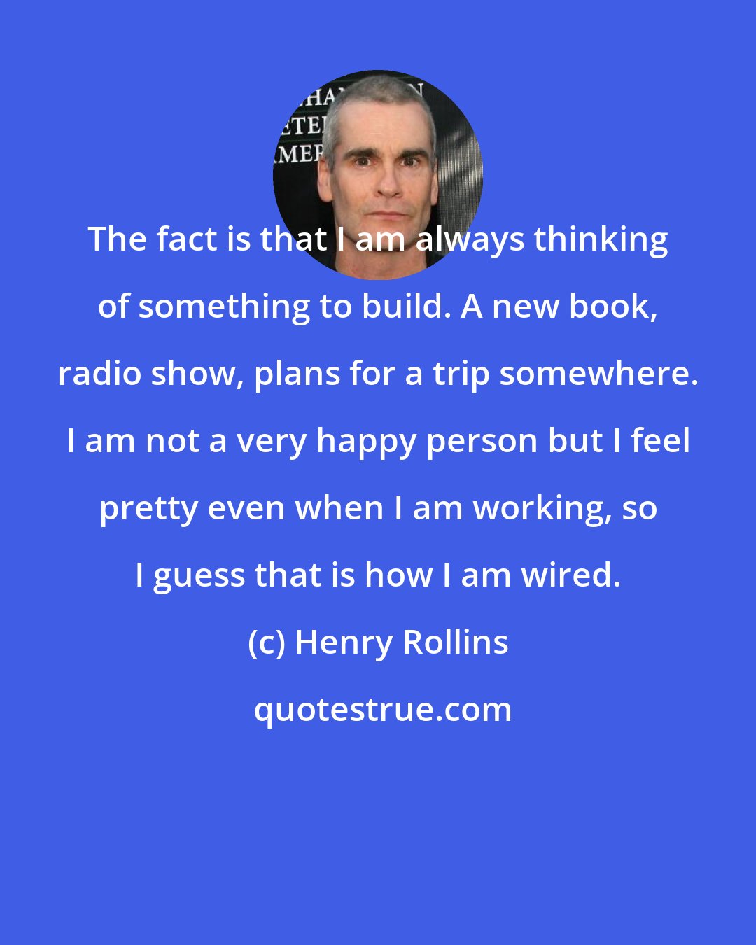 Henry Rollins: The fact is that I am always thinking of something to build. A new book, radio show, plans for a trip somewhere. I am not a very happy person but I feel pretty even when I am working, so I guess that is how I am wired.