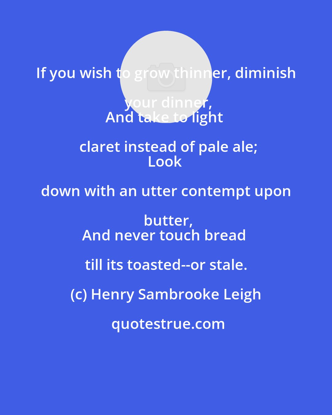Henry Sambrooke Leigh: If you wish to grow thinner, diminish your dinner,
And take to light claret instead of pale ale;
Look down with an utter contempt upon butter,
And never touch bread till its toasted--or stale.