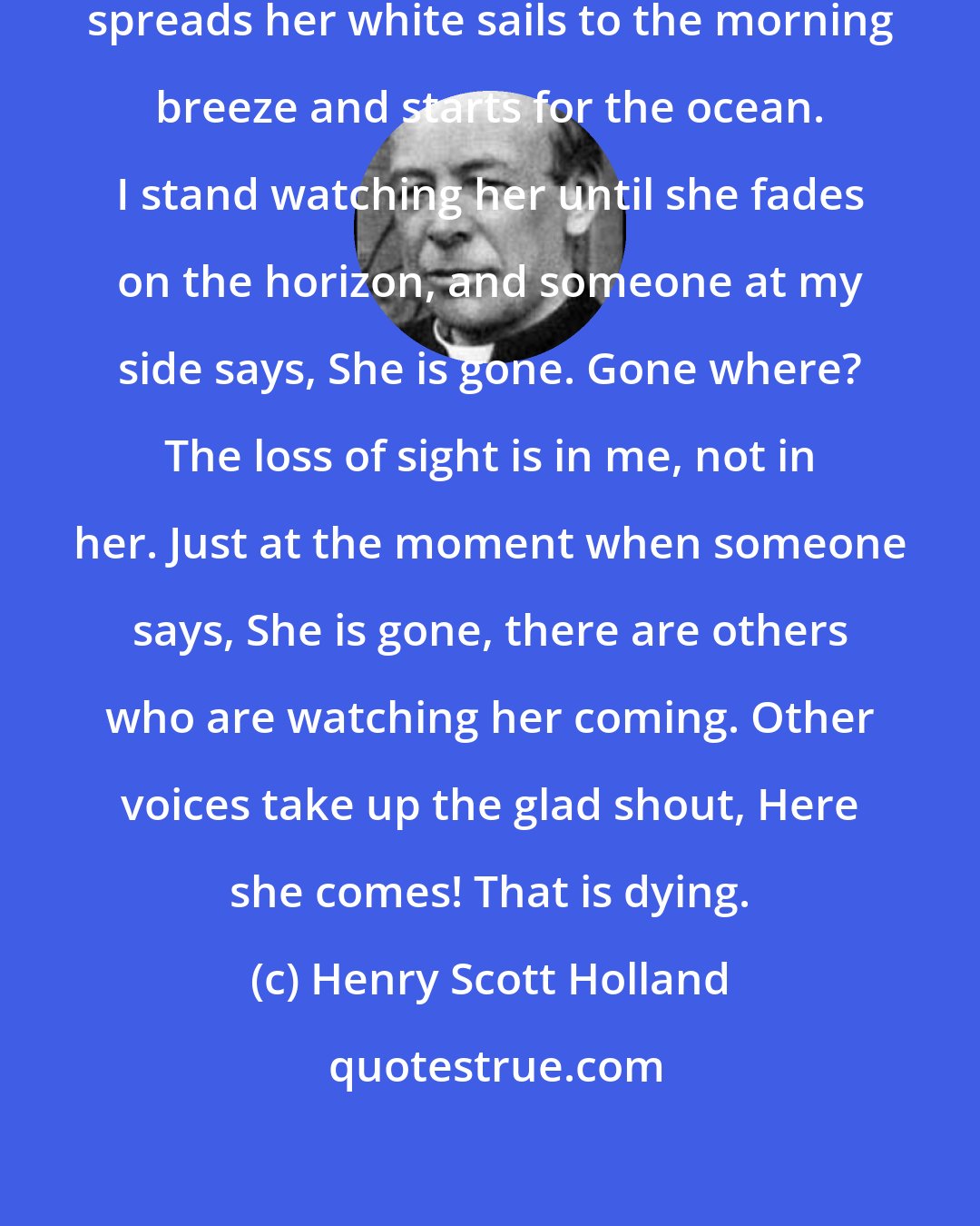 Henry Scott Holland: I am standing on the seashore. A ship spreads her white sails to the morning breeze and starts for the ocean. I stand watching her until she fades on the horizon, and someone at my side says, She is gone. Gone where? The loss of sight is in me, not in her. Just at the moment when someone says, She is gone, there are others who are watching her coming. Other voices take up the glad shout, Here she comes! That is dying.