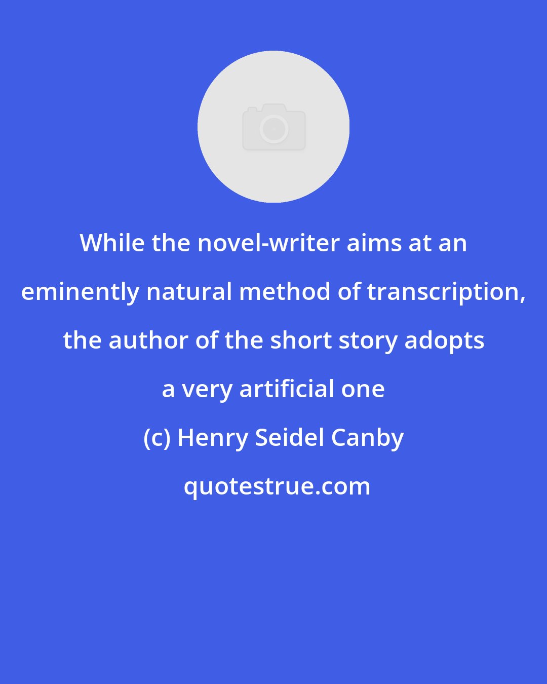 Henry Seidel Canby: While the novel-writer aims at an eminently natural method of transcription, the author of the short story adopts a very artificial one