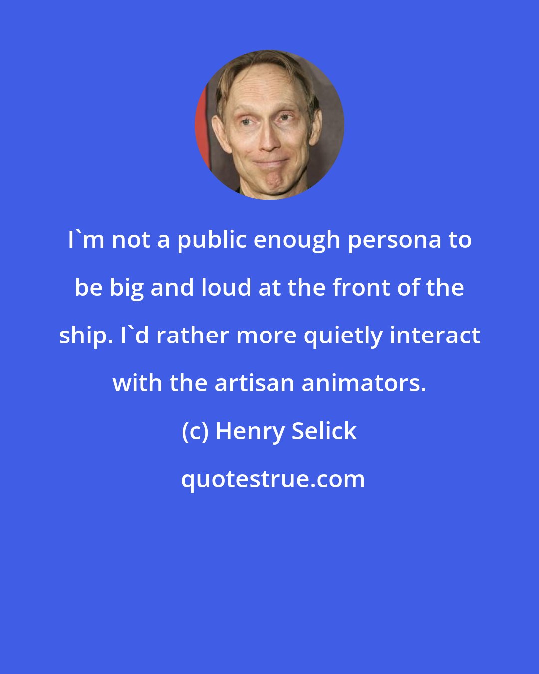 Henry Selick: I'm not a public enough persona to be big and loud at the front of the ship. I'd rather more quietly interact with the artisan animators.