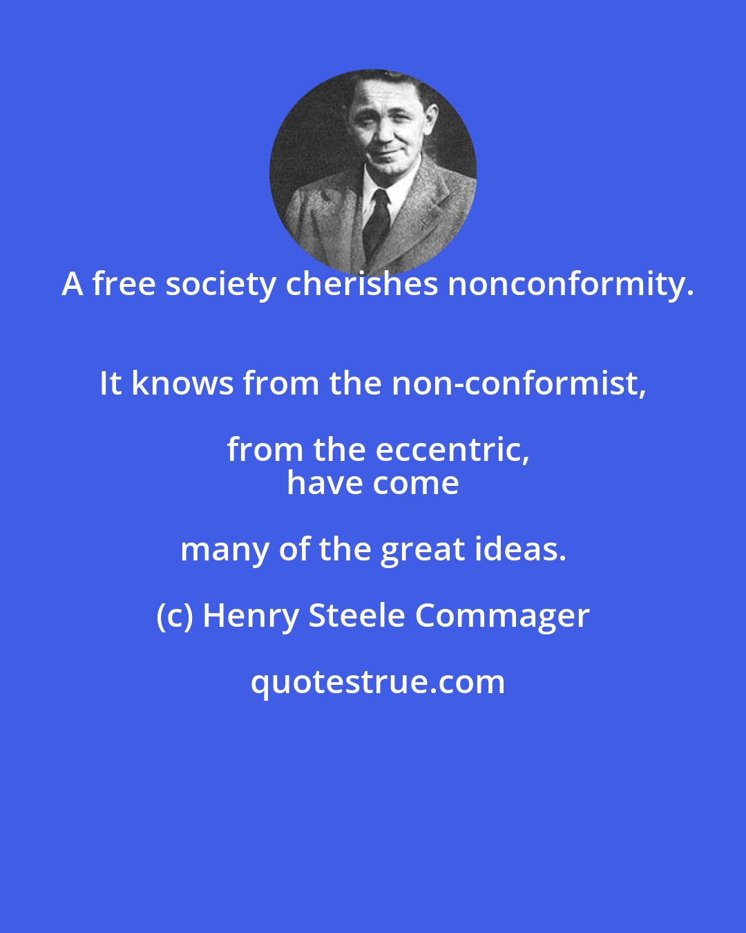 Henry Steele Commager: A free society cherishes nonconformity.
 It knows from the non-conformist, from the eccentric,
 have come many of the great ideas.