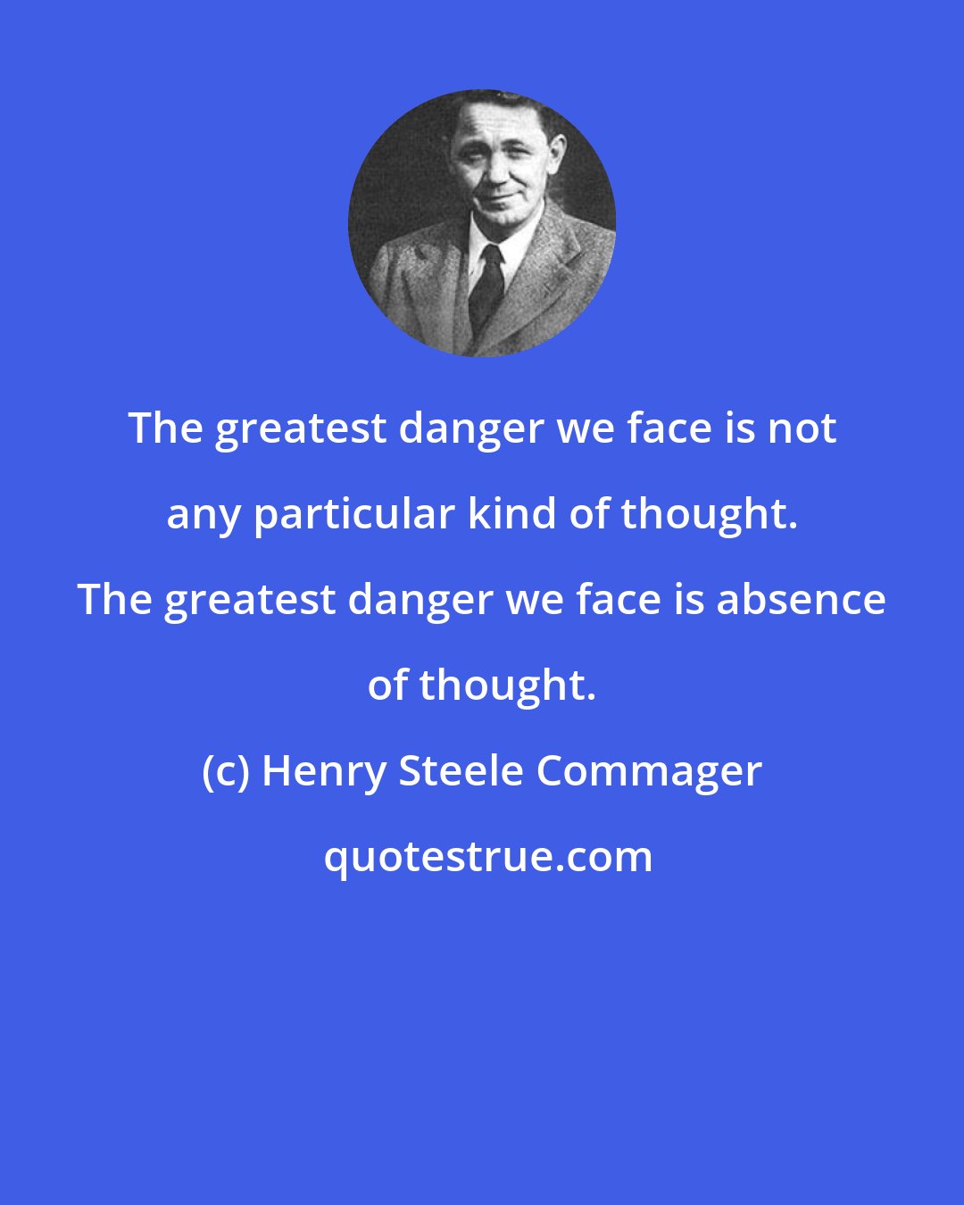 Henry Steele Commager: The greatest danger we face is not any particular kind of thought. The greatest danger we face is absence of thought.