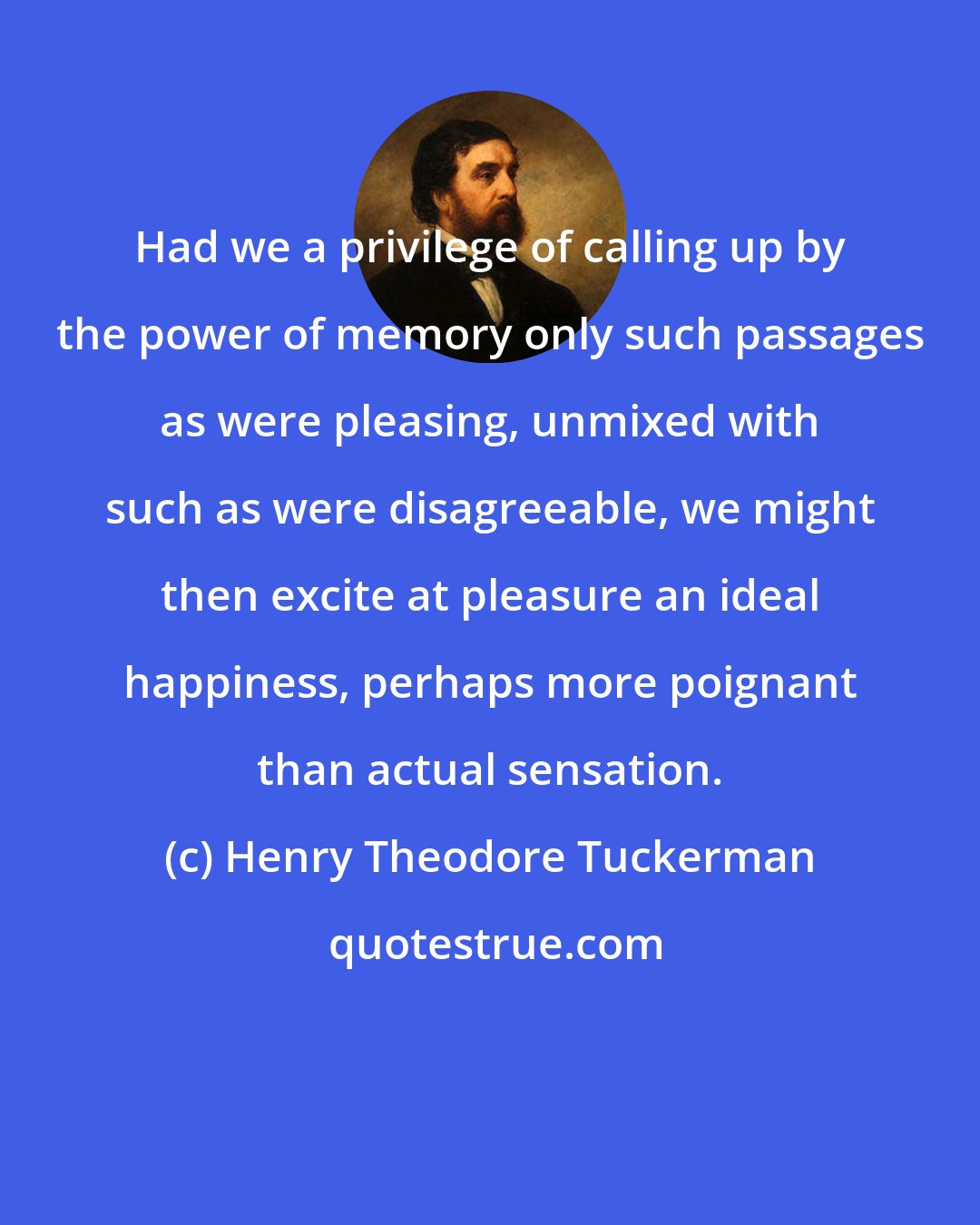 Henry Theodore Tuckerman: Had we a privilege of calling up by the power of memory only such passages as were pleasing, unmixed with such as were disagreeable, we might then excite at pleasure an ideal happiness, perhaps more poignant than actual sensation.