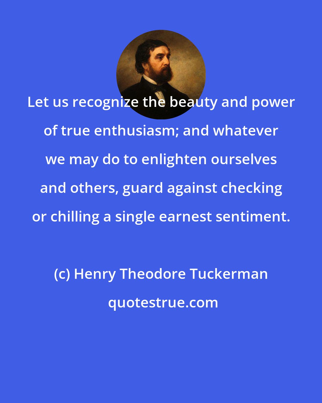 Henry Theodore Tuckerman: Let us recognize the beauty and power of true enthusiasm; and whatever we may do to enlighten ourselves and others, guard against checking or chilling a single earnest sentiment.