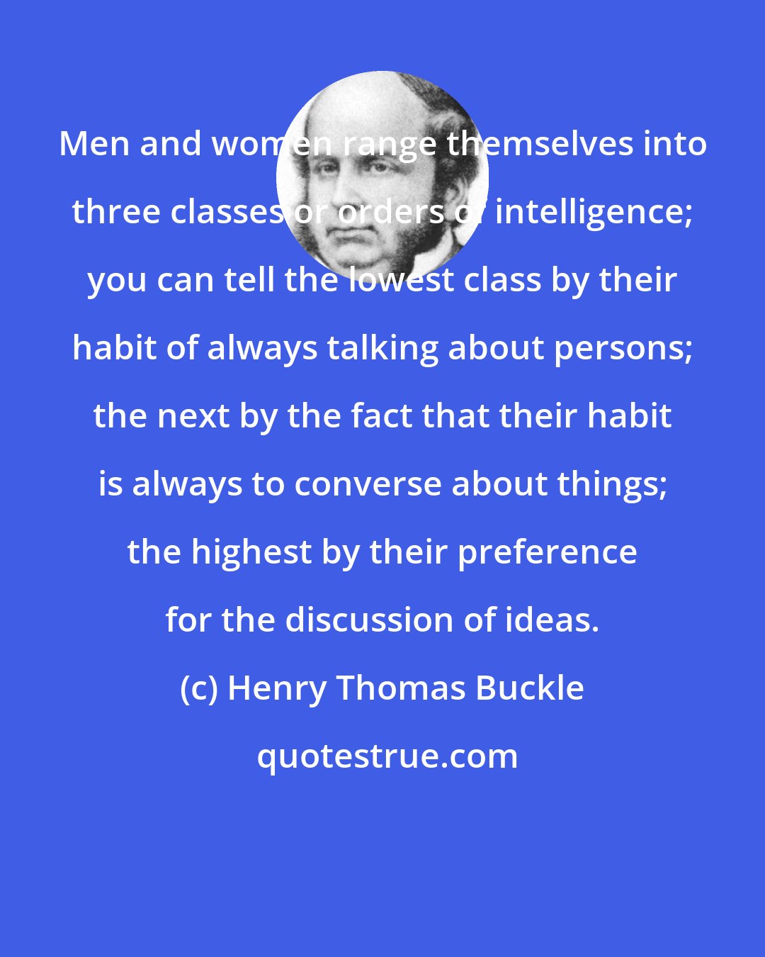 Henry Thomas Buckle: Men and women range themselves into three classes or orders of intelligence; you can tell the lowest class by their habit of always talking about persons; the next by the fact that their habit is always to converse about things; the highest by their preference for the discussion of ideas.