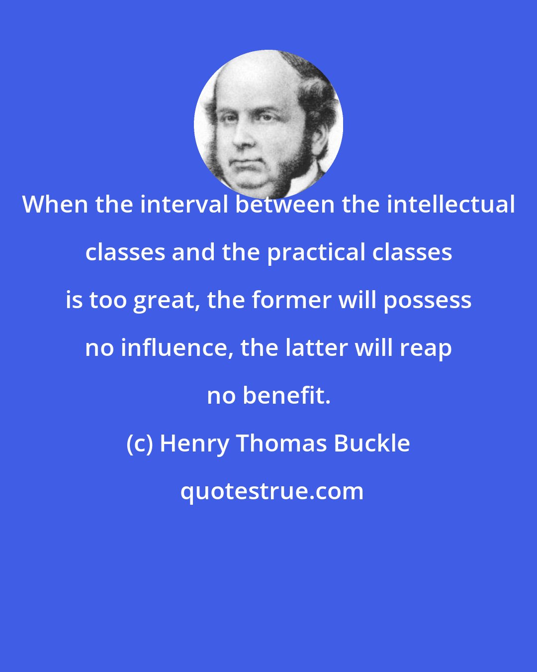 Henry Thomas Buckle: When the interval between the intellectual classes and the practical classes is too great, the former will possess no influence, the latter will reap no benefit.