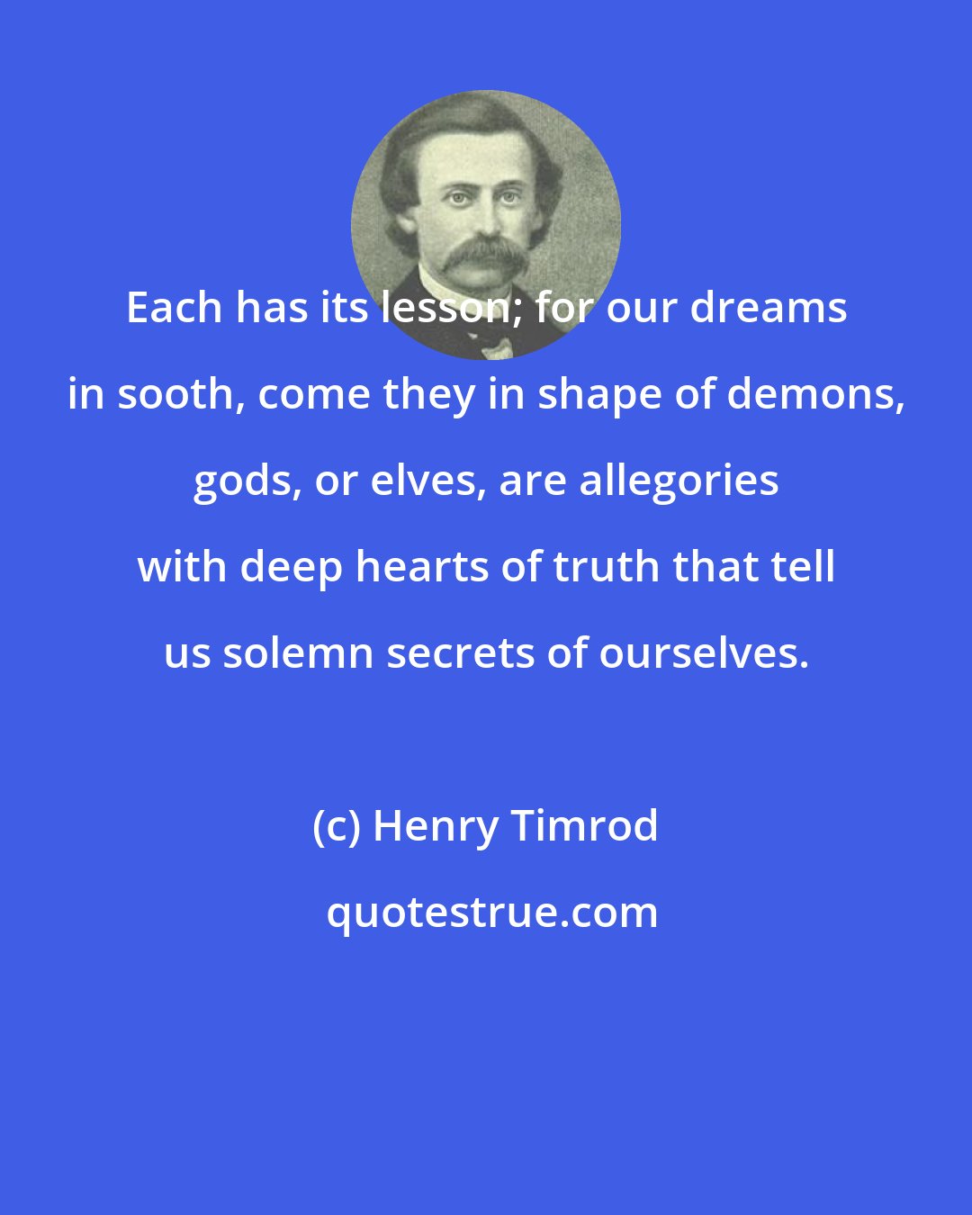 Henry Timrod: Each has its lesson; for our dreams in sooth, come they in shape of demons, gods, or elves, are allegories with deep hearts of truth that tell us solemn secrets of ourselves.
