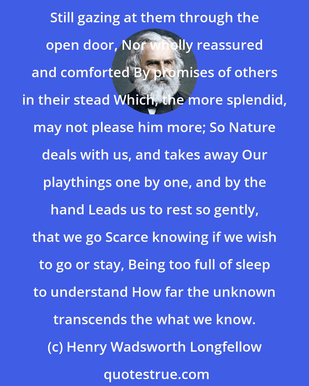 Henry Wadsworth Longfellow: As a fond mother, when the day is o'er, Leads by the hand her little child to bed, Half willing, half reluctant to be led, And leave his broken playthings on the floor. Still gazing at them through the open door, Nor wholly reassured and comforted By promises of others in their stead Which, the more splendid, may not please him more; So Nature deals with us, and takes away Our playthings one by one, and by the hand Leads us to rest so gently, that we go Scarce knowing if we wish to go or stay, Being too full of sleep to understand How far the unknown transcends the what we know.