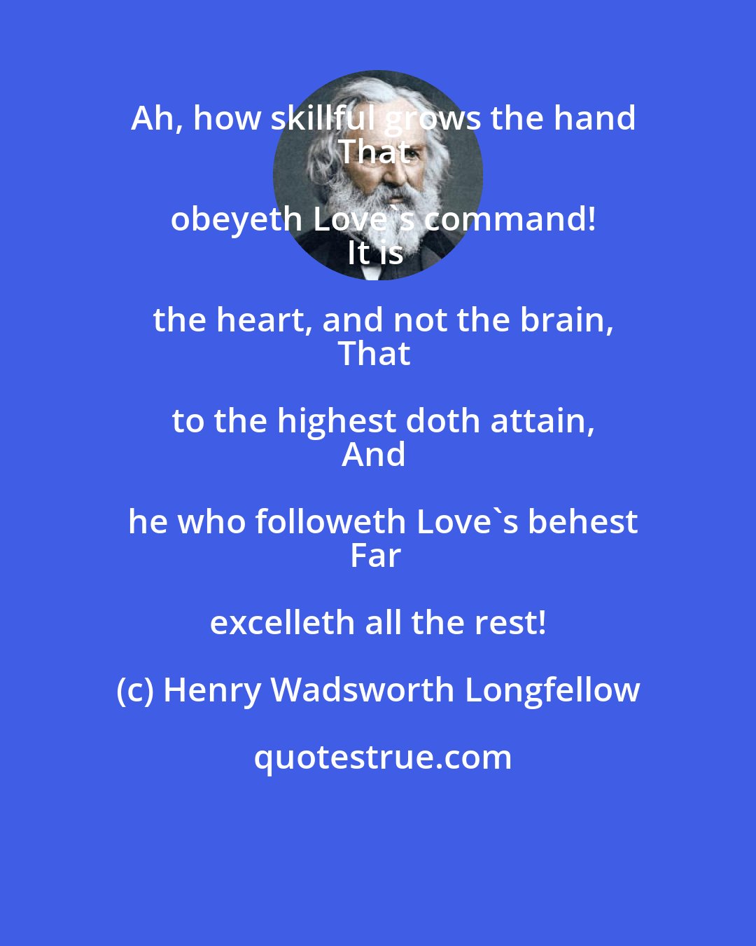 Henry Wadsworth Longfellow: Ah, how skillful grows the hand
That obeyeth Love's command!
It is the heart, and not the brain,
That to the highest doth attain,
And he who followeth Love's behest
Far excelleth all the rest!